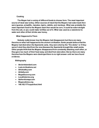 Cooking
The Mayan had a variety of different foods to choose form. The most important
source of meat was turkey. Other sources of meat that the Mayans had eaten back then
were iguanas, armadillo, manatee, tapirs, rabbits, and monkeys. What was probably the
most important food to the Mayans back then would be corn, it could be eaten straight
from the cob, or you could make tortillas out of it. What was used as a sweetenerto
water and other of their drinks was honey.
What Happened to Them
Nobody really knows how the Mayans had disappeared, but there are many
theories on what had happened to the ancient civilization. Some people believe that the
Mayans had died when the Spaniards came, they were shot by the “fire sticks” or if they
weren’t shot they died from the new diseases the Spaniards brought like small pocks.
Other people think that the Mayans disappeared from constantly attacking each other, or
they gave too much of their food away and died from starvation. But as there are many
theories how the Mayans were destroyed there is no right answer until we have found
evidence.
Bibliography
 Ancientstandard.com
 Lost-civilizations.net
 Articlealley.com
 Artdaily.com
 Mayadiscovery.com
 Localhistories.org
 Authenticmaya.com
 Mayacodicies.org
 140.102.177/copan/text.html
 
