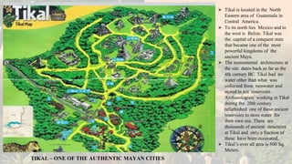 TIKAL – ONE OF THE AUTHENTIC MAYAN CITIES
⮚ Tikal is located in the North
Eastern area of Guatemala in
Central America.
⮚ To its north lies Mexico and to
the west is Belize. Tikal was
the capital of a conquest state
that became one of the most
powerful kingdoms of the
ancient Maya.
⮚ The monumental architecture at
the site dates back as far as the
4th century BC. Tikal had no
water other than what was
collected from rainwater and
stored in ten reservoirs.
Archaeologists working in Tikal
during the 20th century
refurbished one of these ancient
reservoirs to store water for
their own use. There are
thousands of ancient structures
at Tikal and only a fraction of
these have been excavated,
⮚ Tikal’s over all area is 500 Sq.
Meters.
 