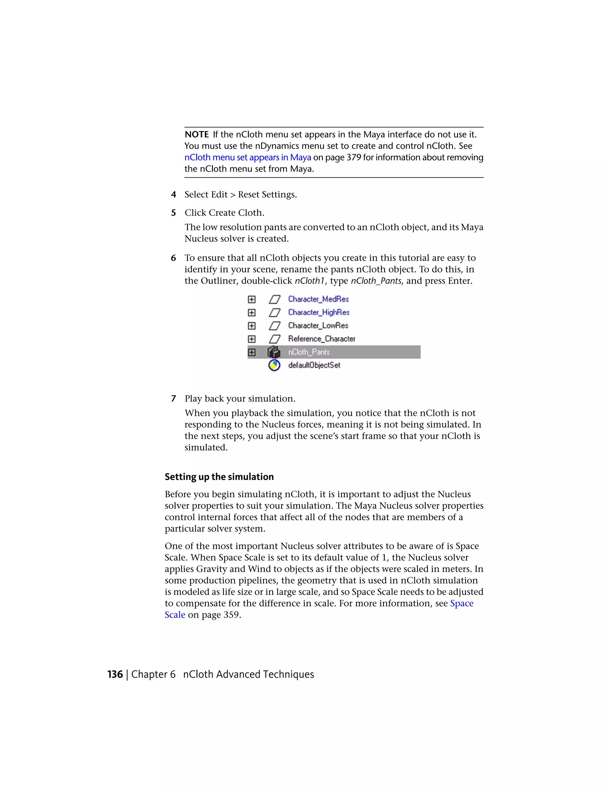 NOTE If the nCloth menu set appears in the Maya interface do not use it.
                You must use the nDynamics menu set to create and control nCloth. See
                nCloth menu set appears in Maya on page 379 for information about removing
                the nCloth menu set from Maya.

            4 Select Edit > Reset Settings.

            5 Click Create Cloth.
                The low resolution pants are converted to an nCloth object, and its Maya
                Nucleus solver is created.

            6 To ensure that all nCloth objects you create in this tutorial are easy to
              identify in your scene, rename the pants nCloth object. To do this, in
              the Outliner, double-click nCloth1, type nCloth_Pants, and press Enter.




            7 Play back your simulation.
                When you playback the simulation, you notice that the nCloth is not
                responding to the Nucleus forces, meaning it is not being simulated. In
                the next steps, you adjust the scene’s start frame so that your nCloth is
                simulated.


           Setting up the simulation
           Before you begin simulating nCloth, it is important to adjust the Nucleus
           solver properties to suit your simulation. The Maya Nucleus solver properties
           control internal forces that affect all of the nodes that are members of a
           particular solver system.
           One of the most important Nucleus solver attributes to be aware of is Space
           Scale. When Space Scale is set to its default value of 1, the Nucleus solver
           applies Gravity and Wind to objects as if the objects were scaled in meters. In
           some production pipelines, the geometry that is used in nCloth simulation
           is modeled as life size or in large scale, and so Space Scale needs to be adjusted
           to compensate for the difference in scale. For more information, see Space
           Scale on page 359.




136 | Chapter 6 nCloth Advanced Techniques
 