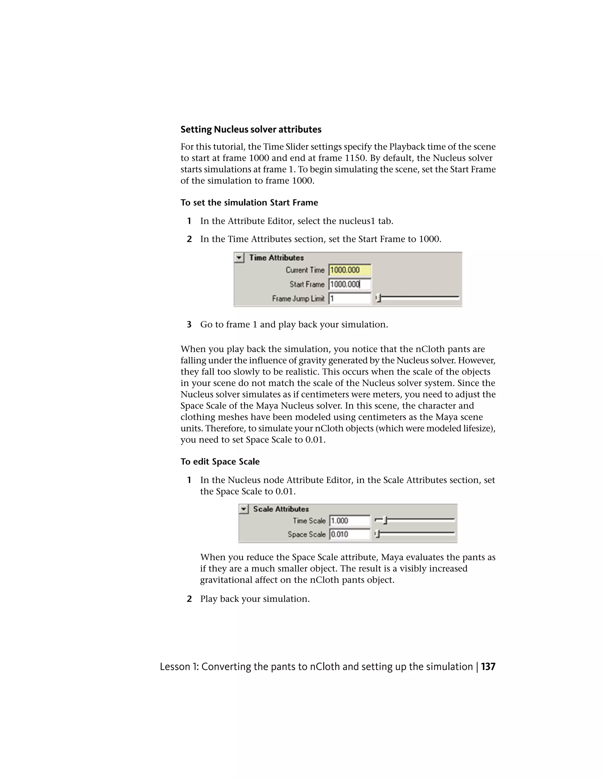 Setting Nucleus solver attributes
    For this tutorial, the Time Slider settings specify the Playback time of the scene
    to start at frame 1000 and end at frame 1150. By default, the Nucleus solver
    starts simulations at frame 1. To begin simulating the scene, set the Start Frame
    of the simulation to frame 1000.

    To set the simulation Start Frame

      1 In the Attribute Editor, select the nucleus1 tab.

      2 In the Time Attributes section, set the Start Frame to 1000.




      3 Go to frame 1 and play back your simulation.

    When you play back the simulation, you notice that the nCloth pants are
    falling under the influence of gravity generated by the Nucleus solver. However,
    they fall too slowly to be realistic. This occurs when the scale of the objects
    in your scene do not match the scale of the Nucleus solver system. Since the
    Nucleus solver simulates as if centimeters were meters, you need to adjust the
    Space Scale of the Maya Nucleus solver. In this scene, the character and
    clothing meshes have been modeled using centimeters as the Maya scene
    units. Therefore, to simulate your nCloth objects (which were modeled lifesize),
    you need to set Space Scale to 0.01.

    To edit Space Scale

      1 In the Nucleus node Attribute Editor, in the Scale Attributes section, set
        the Space Scale to 0.01.




         When you reduce the Space Scale attribute, Maya evaluates the pants as
         if they are a much smaller object. The result is a visibly increased
         gravitational affect on the nCloth pants object.

      2 Play back your simulation.




Lesson 1: Converting the pants to nCloth and setting up the simulation | 137
 