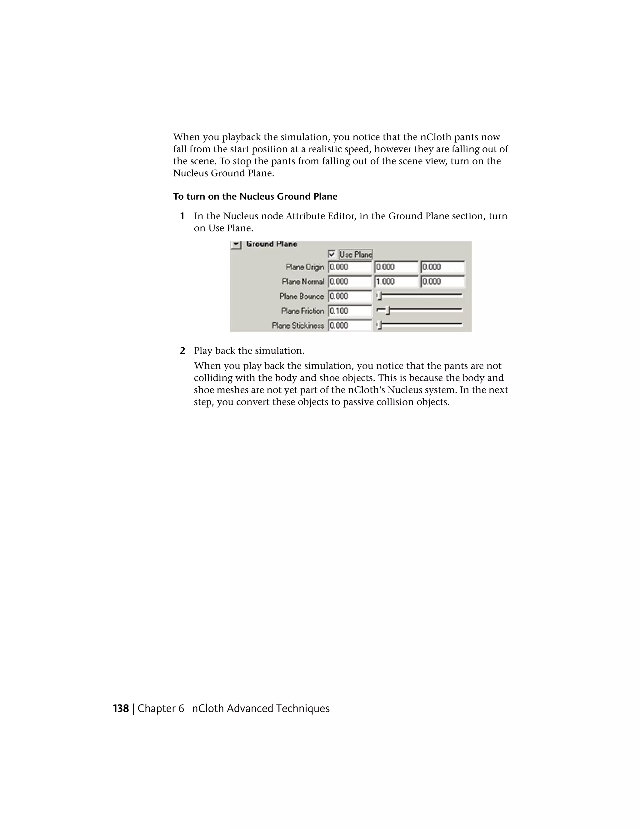 When you playback the simulation, you notice that the nCloth pants now
           fall from the start position at a realistic speed, however they are falling out of
           the scene. To stop the pants from falling out of the scene view, turn on the
           Nucleus Ground Plane.

           To turn on the Nucleus Ground Plane

            1 In the Nucleus node Attribute Editor, in the Ground Plane section, turn
              on Use Plane.




            2 Play back the simulation.
                When you play back the simulation, you notice that the pants are not
                colliding with the body and shoe objects. This is because the body and
                shoe meshes are not yet part of the nCloth’s Nucleus system. In the next
                step, you convert these objects to passive collision objects.




138 | Chapter 6 nCloth Advanced Techniques
 