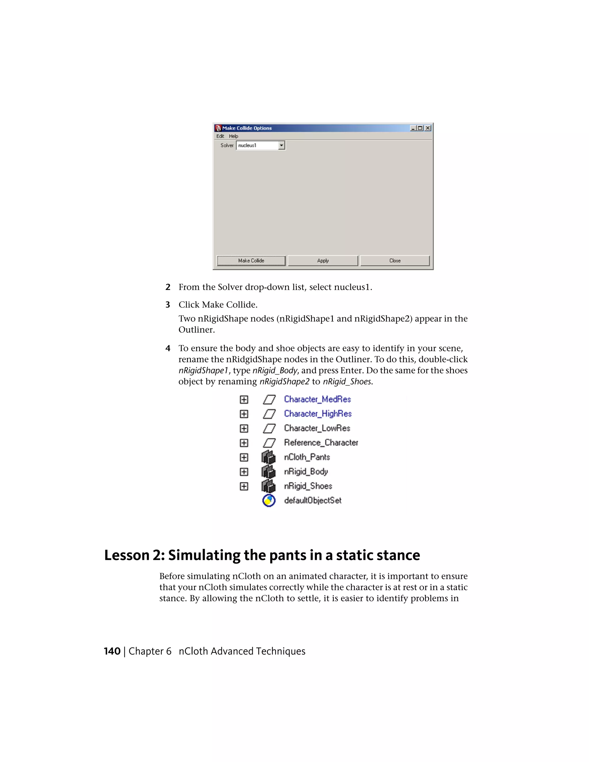 2 From the Solver drop-down list, select nucleus1.

            3 Click Make Collide.
                Two nRigidShape nodes (nRigidShape1 and nRigidShape2) appear in the
                Outliner.

            4 To ensure the body and shoe objects are easy to identify in your scene,
              rename the nRidgidShape nodes in the Outliner. To do this, double-click
              nRigidShape1, type nRigid_Body, and press Enter. Do the same for the shoes
              object by renaming nRigidShape2 to nRigid_Shoes.




Lesson 2: Simulating the pants in a static stance
           Before simulating nCloth on an animated character, it is important to ensure
           that your nCloth simulates correctly while the character is at rest or in a static
           stance. By allowing the nCloth to settle, it is easier to identify problems in




140 | Chapter 6 nCloth Advanced Techniques
 