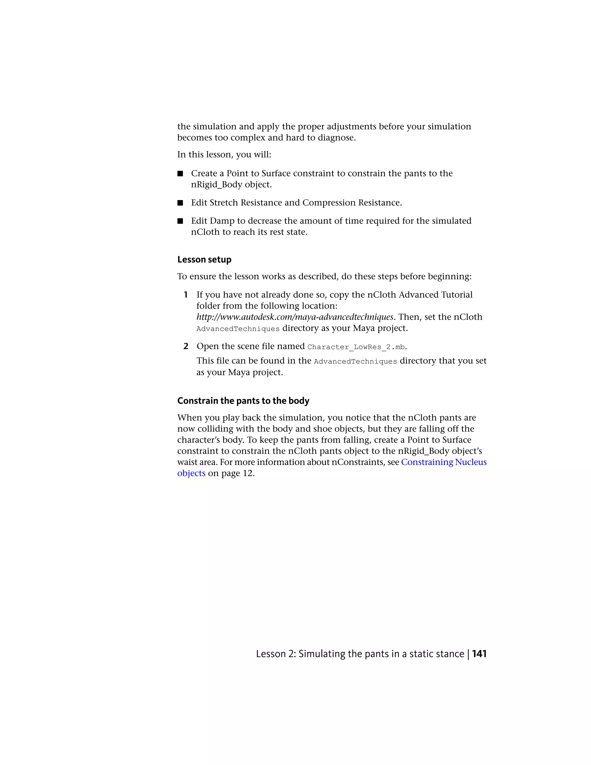 the simulation and apply the proper adjustments before your simulation
becomes too complex and hard to diagnose.
In this lesson, you will:

■    Create a Point to Surface constraint to constrain the pants to the
     nRigid_Body object.

■    Edit Stretch Resistance and Compression Resistance.

■    Edit Damp to decrease the amount of time required for the simulated
     nCloth to reach its rest state.


Lesson setup
To ensure the lesson works as described, do these steps before beginning:

    1 If you have not already done so, copy the nCloth Advanced Tutorial
      folder from the following location:
      http://www.autodesk.com/maya-advancedtechniques. Then, set the nCloth
      AdvancedTechniques directory as your Maya project.

    2 Open the scene file named Character_LowRes_2.mb.
       This file can be found in the AdvancedTechniques directory that you set
       as your Maya project.


Constrain the pants to the body
When you play back the simulation, you notice that the nCloth pants are
now colliding with the body and shoe objects, but they are falling off the
character’s body. To keep the pants from falling, create a Point to Surface
constraint to constrain the nCloth pants object to the nRigid_Body object’s
waist area. For more information about nConstraints, see Constraining Nucleus
objects on page 12.




                     Lesson 2: Simulating the pants in a static stance | 141
 