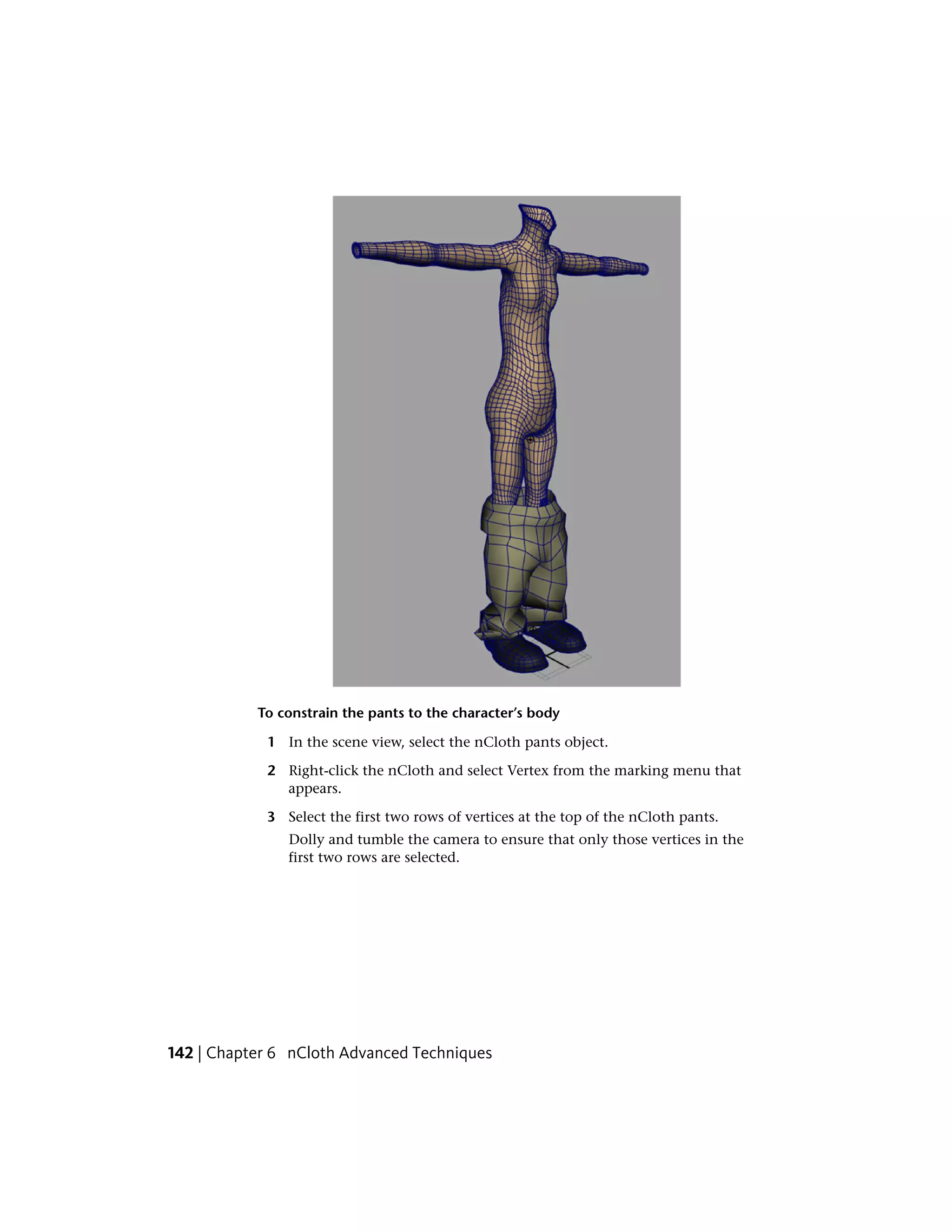To constrain the pants to the character’s body

            1 In the scene view, select the nCloth pants object.

            2 Right-click the nCloth and select Vertex from the marking menu that
              appears.

            3 Select the first two rows of vertices at the top of the nCloth pants.
               Dolly and tumble the camera to ensure that only those vertices in the
               first two rows are selected.




142 | Chapter 6 nCloth Advanced Techniques
 