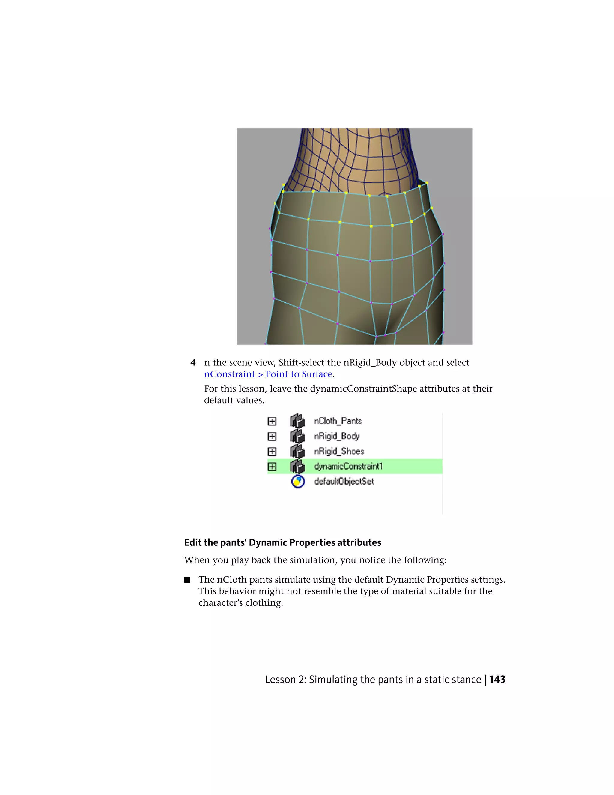 4 n the scene view, Shift-select the nRigid_Body object and select
      nConstraint > Point to Surface.
       For this lesson, leave the dynamicConstraintShape attributes at their
       default values.




Edit the pants' Dynamic Properties attributes
When you play back the simulation, you notice the following:

■    The nCloth pants simulate using the default Dynamic Properties settings.
     This behavior might not resemble the type of material suitable for the
     character’s clothing.




                     Lesson 2: Simulating the pants in a static stance | 143
 