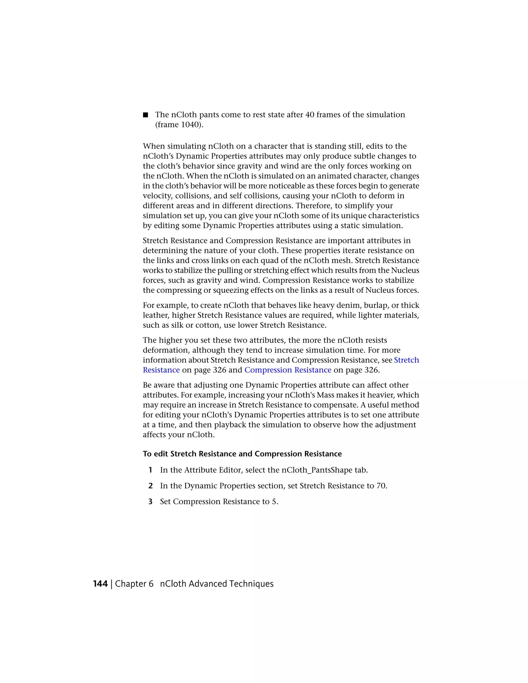 ■    The nCloth pants come to rest state after 40 frames of the simulation
                (frame 1040).

           When simulating nCloth on a character that is standing still, edits to the
           nCloth’s Dynamic Properties attributes may only produce subtle changes to
           the cloth’s behavior since gravity and wind are the only forces working on
           the nCloth. When the nCloth is simulated on an animated character, changes
           in the cloth’s behavior will be more noticeable as these forces begin to generate
           velocity, collisions, and self collisions, causing your nCloth to deform in
           different areas and in different directions. Therefore, to simplify your
           simulation set up, you can give your nCloth some of its unique characteristics
           by editing some Dynamic Properties attributes using a static simulation.
           Stretch Resistance and Compression Resistance are important attributes in
           determining the nature of your cloth. These properties iterate resistance on
           the links and cross links on each quad of the nCloth mesh. Stretch Resistance
           works to stabilize the pulling or stretching effect which results from the Nucleus
           forces, such as gravity and wind. Compression Resistance works to stabilize
           the compressing or squeezing effects on the links as a result of Nucleus forces.
           For example, to create nCloth that behaves like heavy denim, burlap, or thick
           leather, higher Stretch Resistance values are required, while lighter materials,
           such as silk or cotton, use lower Stretch Resistance.
           The higher you set these two attributes, the more the nCloth resists
           deformation, although they tend to increase simulation time. For more
           information about Stretch Resistance and Compression Resistance, see Stretch
           Resistance on page 326 and Compression Resistance on page 326.
           Be aware that adjusting one Dynamic Properties attribute can affect other
           attributes. For example, increasing your nCloth's Mass makes it heavier, which
           may require an increase in Stretch Resistance to compensate. A useful method
           for editing your nCloth's Dynamic Properties attributes is to set one attribute
           at a time, and then playback the simulation to observe how the adjustment
           affects your nCloth.

           To edit Stretch Resistance and Compression Resistance

               1 In the Attribute Editor, select the nCloth_PantsShape tab.

               2 In the Dynamic Properties section, set Stretch Resistance to 70.

               3 Set Compression Resistance to 5.




144 | Chapter 6 nCloth Advanced Techniques
 