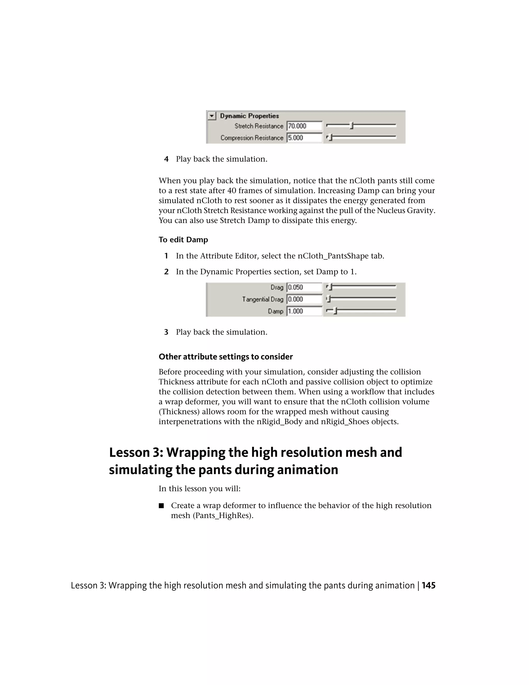 4 Play back the simulation.

                     When you play back the simulation, notice that the nCloth pants still come
                     to a rest state after 40 frames of simulation. Increasing Damp can bring your
                     simulated nCloth to rest sooner as it dissipates the energy generated from
                     your nCloth Stretch Resistance working against the pull of the Nucleus Gravity.
                     You can also use Stretch Damp to dissipate this energy.

                     To edit Damp

                         1 In the Attribute Editor, select the nCloth_PantsShape tab.

                         2 In the Dynamic Properties section, set Damp to 1.




                         3 Play back the simulation.


                     Other attribute settings to consider
                     Before proceeding with your simulation, consider adjusting the collision
                     Thickness attribute for each nCloth and passive collision object to optimize
                     the collision detection between them. When using a workflow that includes
                     a wrap deformer, you will want to ensure that the nCloth collision volume
                     (Thickness) allows room for the wrapped mesh without causing
                     interpenetrations with the nRigid_Body and nRigid_Shoes objects.



         Lesson 3: Wrapping the high resolution mesh and
         simulating the pants during animation
                     In this lesson you will:

                     ■    Create a wrap deformer to influence the behavior of the high resolution
                          mesh (Pants_HighRes).




Lesson 3: Wrapping the high resolution mesh and simulating the pants during animation | 145
 