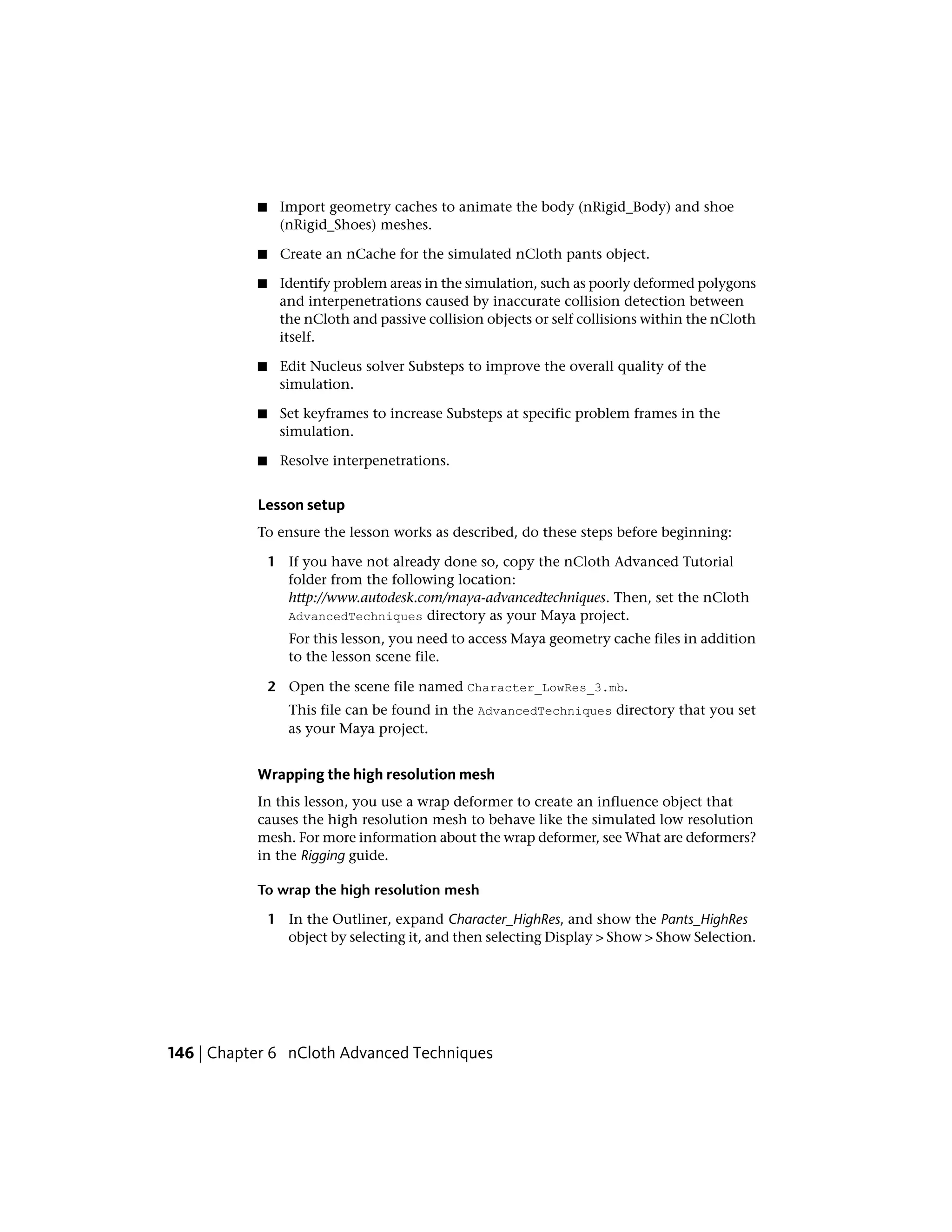 ■    Import geometry caches to animate the body (nRigid_Body) and shoe
                (nRigid_Shoes) meshes.

           ■     Create an nCache for the simulated nCloth pants object.

           ■    Identify problem areas in the simulation, such as poorly deformed polygons
                and interpenetrations caused by inaccurate collision detection between
                the nCloth and passive collision objects or self collisions within the nCloth
                itself.

           ■    Edit Nucleus solver Substeps to improve the overall quality of the
                simulation.

           ■    Set keyframes to increase Substeps at specific problem frames in the
                simulation.

           ■     Resolve interpenetrations.


           Lesson setup
           To ensure the lesson works as described, do these steps before beginning:

               1 If you have not already done so, copy the nCloth Advanced Tutorial
                 folder from the following location:
                 http://www.autodesk.com/maya-advancedtechniques. Then, set the nCloth
                 AdvancedTechniques directory as your Maya project.
                  For this lesson, you need to access Maya geometry cache files in addition
                  to the lesson scene file.

               2 Open the scene file named Character_LowRes_3.mb.
                  This file can be found in the AdvancedTechniques directory that you set
                  as your Maya project.


           Wrapping the high resolution mesh
           In this lesson, you use a wrap deformer to create an influence object that
           causes the high resolution mesh to behave like the simulated low resolution
           mesh. For more information about the wrap deformer, see What are deformers?
           in the Rigging guide.

           To wrap the high resolution mesh

               1 In the Outliner, expand Character_HighRes, and show the Pants_HighRes
                 object by selecting it, and then selecting Display > Show > Show Selection.




146 | Chapter 6 nCloth Advanced Techniques
 