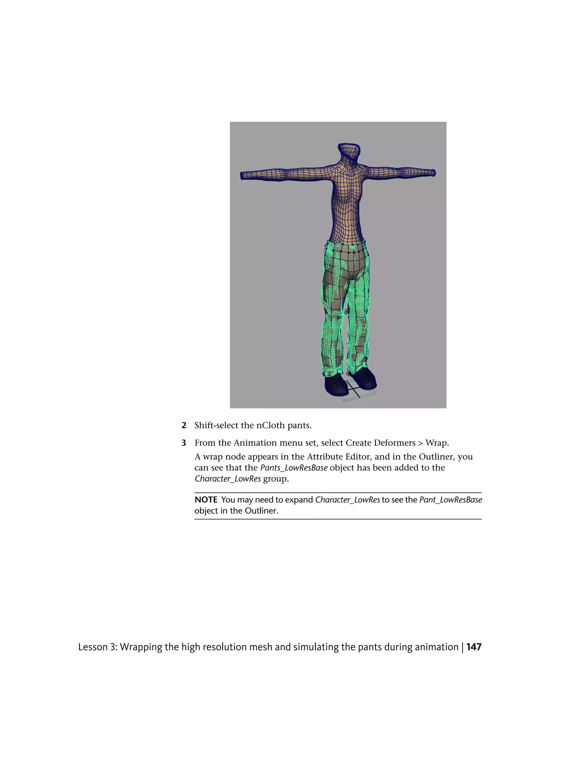 2 Shift-select the nCloth pants.

                       3 From the Animation menu set, select Create Deformers > Wrap.
                          A wrap node appears in the Attribute Editor, and in the Outliner, you
                          can see that the Pants_LowResBase object has been added to the
                          Character_LowRes group.

                          NOTE You may need to expand Character_LowRes to see the Pant_LowResBase
                          object in the Outliner.




Lesson 3: Wrapping the high resolution mesh and simulating the pants during animation | 147
 