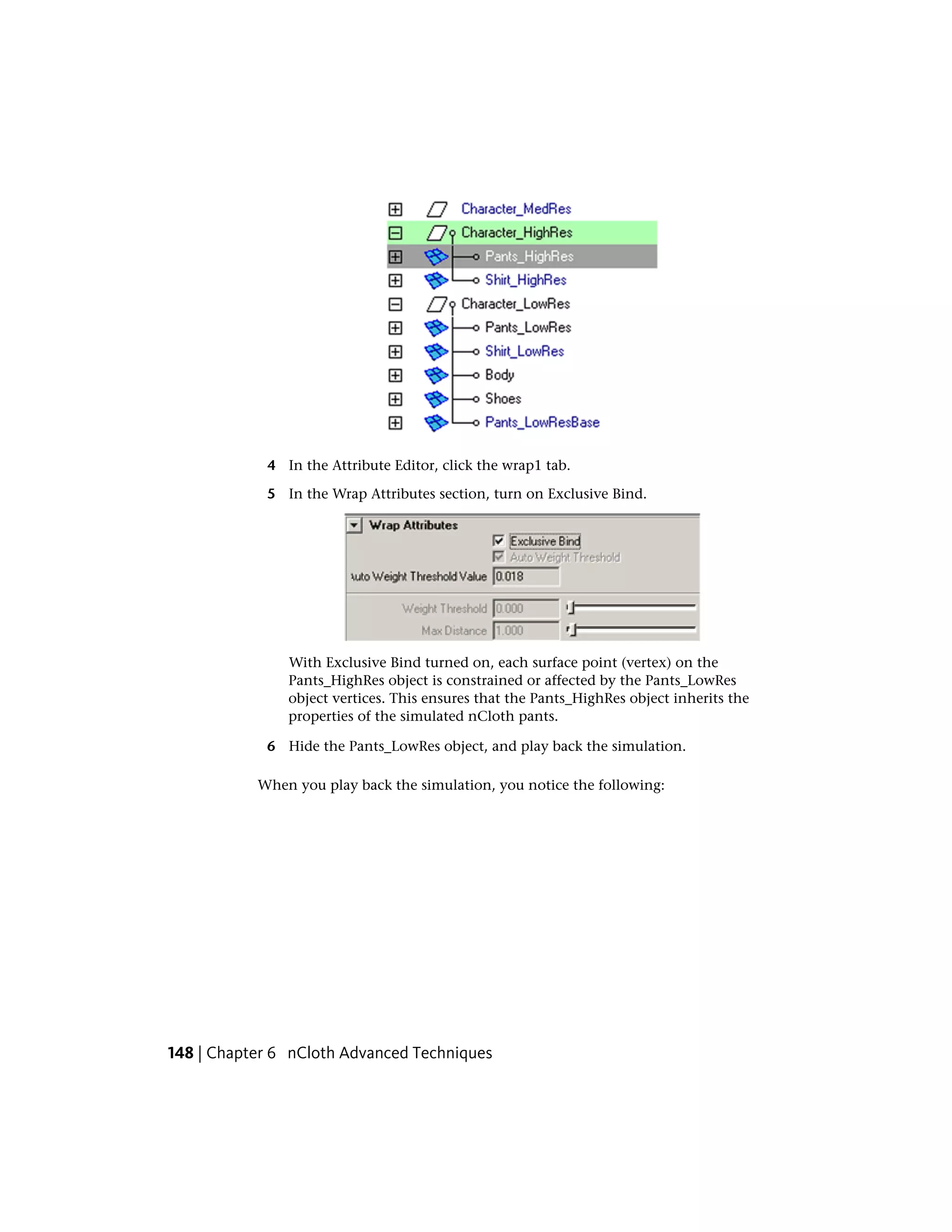 4 In the Attribute Editor, click the wrap1 tab.

            5 In the Wrap Attributes section, turn on Exclusive Bind.




               With Exclusive Bind turned on, each surface point (vertex) on the
               Pants_HighRes object is constrained or affected by the Pants_LowRes
               object vertices. This ensures that the Pants_HighRes object inherits the
               properties of the simulated nCloth pants.

            6 Hide the Pants_LowRes object, and play back the simulation.

           When you play back the simulation, you notice the following:




148 | Chapter 6 nCloth Advanced Techniques
 