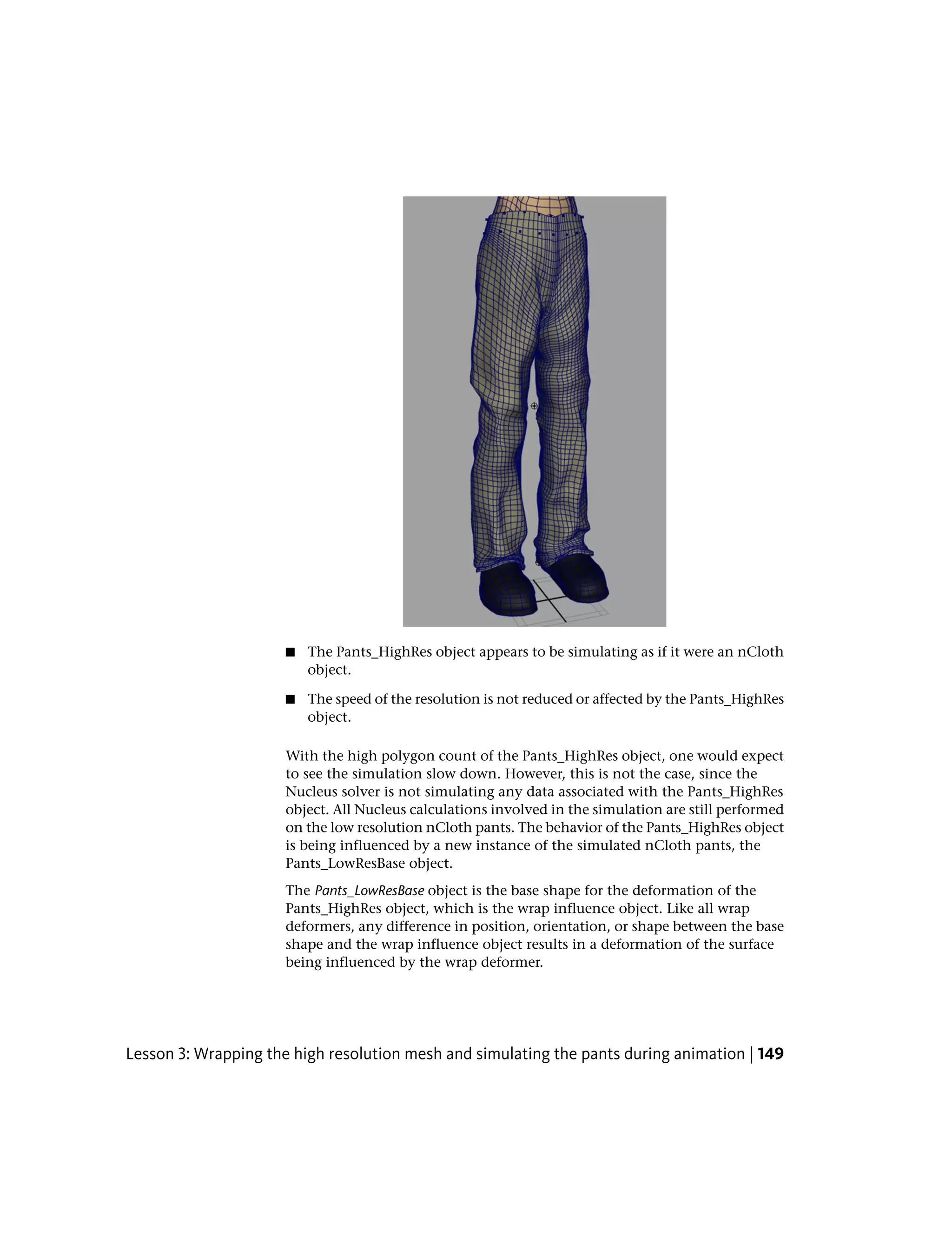 ■   The Pants_HighRes object appears to be simulating as if it were an nCloth
                          object.

                      ■   The speed of the resolution is not reduced or affected by the Pants_HighRes
                          object.

                      With the high polygon count of the Pants_HighRes object, one would expect
                      to see the simulation slow down. However, this is not the case, since the
                      Nucleus solver is not simulating any data associated with the Pants_HighRes
                      object. All Nucleus calculations involved in the simulation are still performed
                      on the low resolution nCloth pants. The behavior of the Pants_HighRes object
                      is being influenced by a new instance of the simulated nCloth pants, the
                      Pants_LowResBase object.
                      The Pants_LowResBase object is the base shape for the deformation of the
                      Pants_HighRes object, which is the wrap influence object. Like all wrap
                      deformers, any difference in position, orientation, or shape between the base
                      shape and the wrap influence object results in a deformation of the surface
                      being influenced by the wrap deformer.




Lesson 3: Wrapping the high resolution mesh and simulating the pants during animation | 149
 