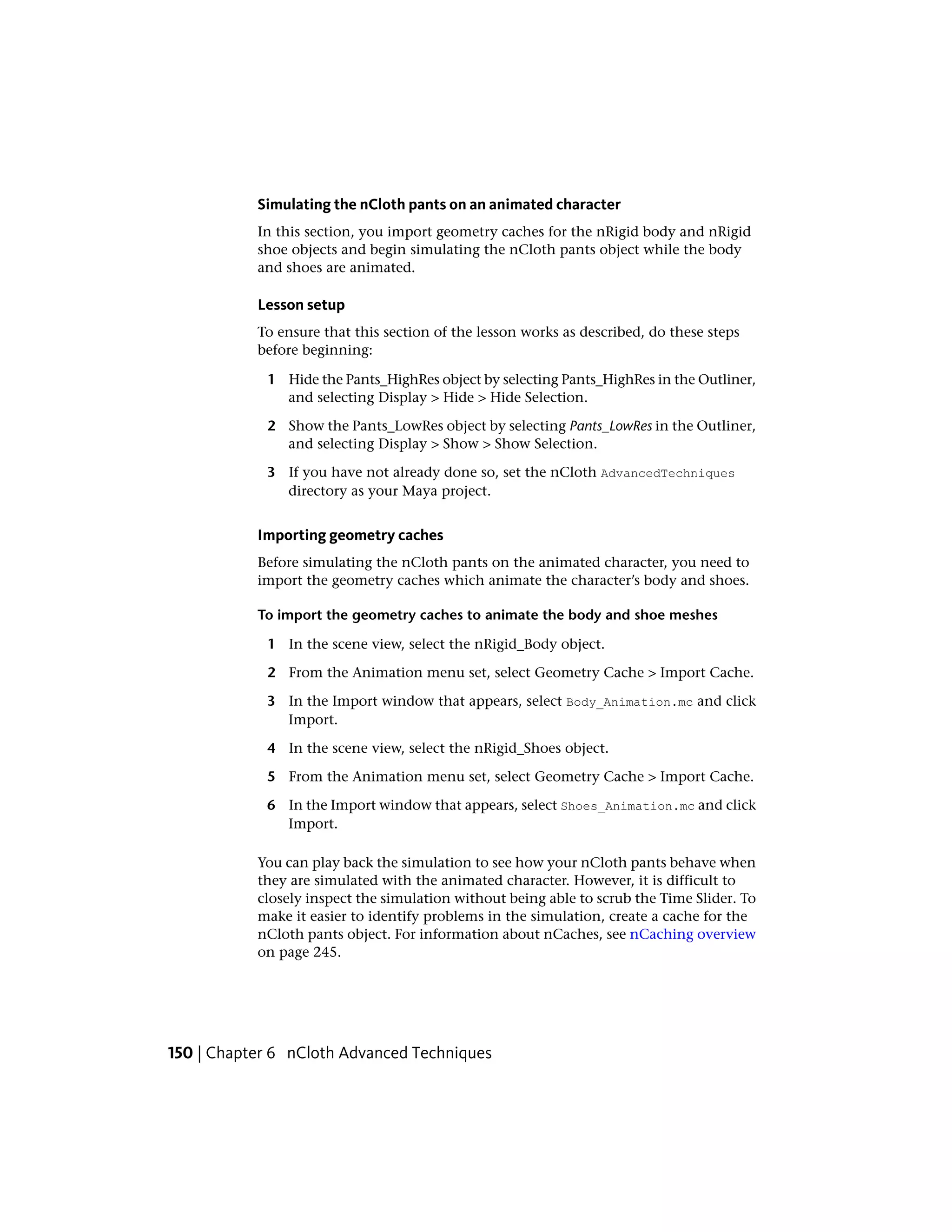 Simulating the nCloth pants on an animated character
           In this section, you import geometry caches for the nRigid body and nRigid
           shoe objects and begin simulating the nCloth pants object while the body
           and shoes are animated.

           Lesson setup
           To ensure that this section of the lesson works as described, do these steps
           before beginning:

            1 Hide the Pants_HighRes object by selecting Pants_HighRes in the Outliner,
              and selecting Display > Hide > Hide Selection.

            2 Show the Pants_LowRes object by selecting Pants_LowRes in the Outliner,
              and selecting Display > Show > Show Selection.

            3 If you have not already done so, set the nCloth AdvancedTechniques
              directory as your Maya project.


           Importing geometry caches
           Before simulating the nCloth pants on the animated character, you need to
           import the geometry caches which animate the character’s body and shoes.

           To import the geometry caches to animate the body and shoe meshes

            1 In the scene view, select the nRigid_Body object.

            2 From the Animation menu set, select Geometry Cache > Import Cache.

            3 In the Import window that appears, select Body_Animation.mc and click
              Import.

            4 In the scene view, select the nRigid_Shoes object.

            5 From the Animation menu set, select Geometry Cache > Import Cache.

            6 In the Import window that appears, select Shoes_Animation.mc and click
              Import.

           You can play back the simulation to see how your nCloth pants behave when
           they are simulated with the animated character. However, it is difficult to
           closely inspect the simulation without being able to scrub the Time Slider. To
           make it easier to identify problems in the simulation, create a cache for the
           nCloth pants object. For information about nCaches, see nCaching overview
           on page 245.




150 | Chapter 6 nCloth Advanced Techniques
 