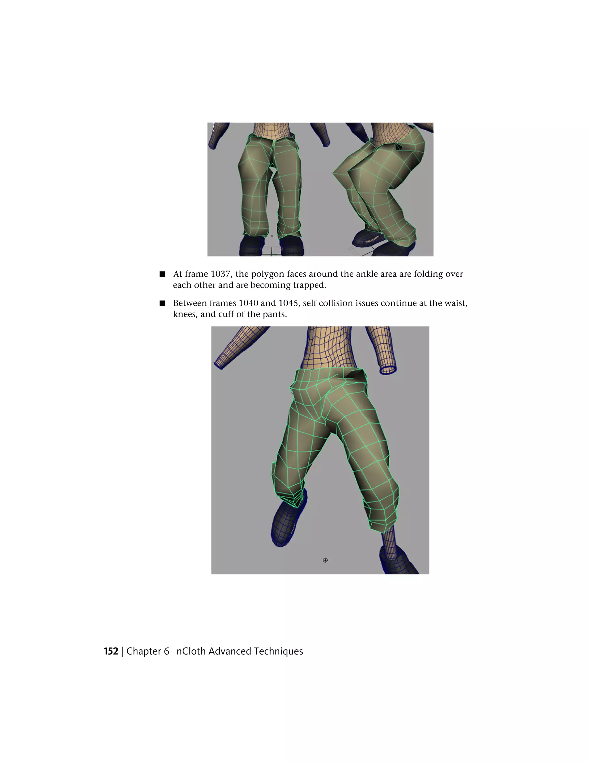 ■   At frame 1037, the polygon faces around the ankle area are folding over
               each other and are becoming trapped.

           ■   Between frames 1040 and 1045, self collision issues continue at the waist,
               knees, and cuff of the pants.




152 | Chapter 6 nCloth Advanced Techniques
 