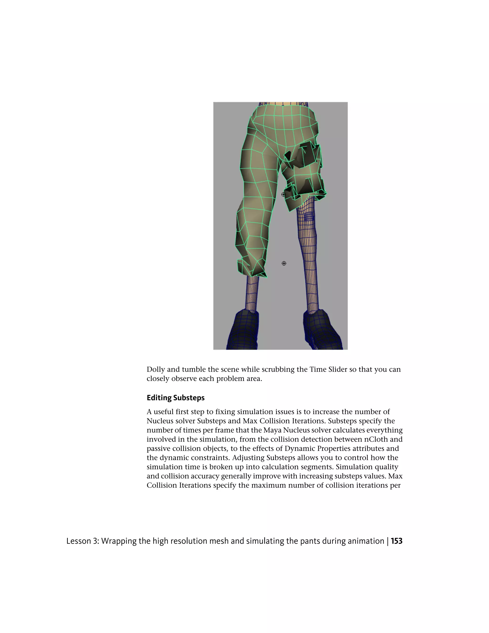 Dolly and tumble the scene while scrubbing the Time Slider so that you can
                     closely observe each problem area.

                     Editing Substeps
                     A useful first step to fixing simulation issues is to increase the number of
                     Nucleus solver Substeps and Max Collision Iterations. Substeps specify the
                     number of times per frame that the Maya Nucleus solver calculates everything
                     involved in the simulation, from the collision detection between nCloth and
                     passive collision objects, to the effects of Dynamic Properties attributes and
                     the dynamic constraints. Adjusting Substeps allows you to control how the
                     simulation time is broken up into calculation segments. Simulation quality
                     and collision accuracy generally improve with increasing substeps values. Max
                     Collision Iterations specify the maximum number of collision iterations per




Lesson 3: Wrapping the high resolution mesh and simulating the pants during animation | 153
 