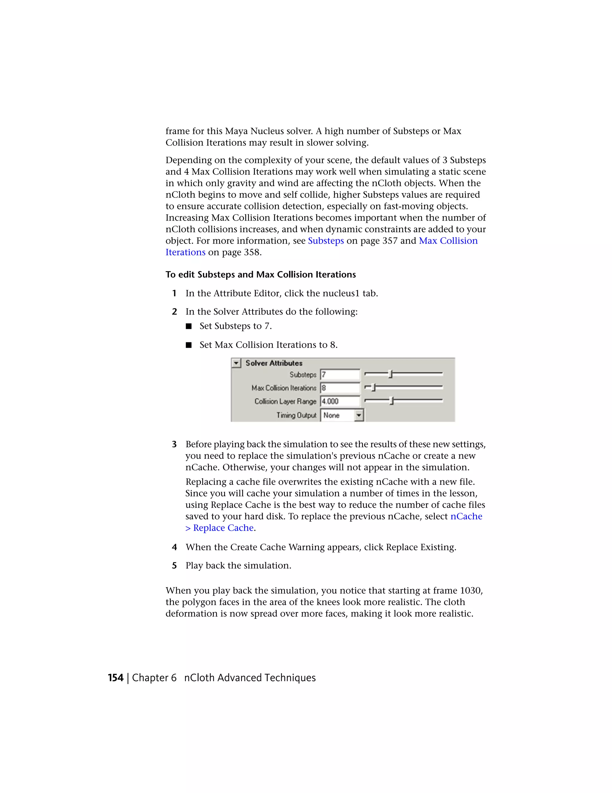 frame for this Maya Nucleus solver. A high number of Substeps or Max
           Collision Iterations may result in slower solving.
           Depending on the complexity of your scene, the default values of 3 Substeps
           and 4 Max Collision Iterations may work well when simulating a static scene
           in which only gravity and wind are affecting the nCloth objects. When the
           nCloth begins to move and self collide, higher Substeps values are required
           to ensure accurate collision detection, especially on fast-moving objects.
           Increasing Max Collision Iterations becomes important when the number of
           nCloth collisions increases, and when dynamic constraints are added to your
           object. For more information, see Substeps on page 357 and Max Collision
           Iterations on page 358.

           To edit Substeps and Max Collision Iterations

            1 In the Attribute Editor, click the nucleus1 tab.

            2 In the Solver Attributes do the following:
               ■   Set Substeps to 7.

               ■   Set Max Collision Iterations to 8.




            3 Before playing back the simulation to see the results of these new settings,
              you need to replace the simulation's previous nCache or create a new
              nCache. Otherwise, your changes will not appear in the simulation.
               Replacing a cache file overwrites the existing nCache with a new file.
               Since you will cache your simulation a number of times in the lesson,
               using Replace Cache is the best way to reduce the number of cache files
               saved to your hard disk. To replace the previous nCache, select nCache
               > Replace Cache.

            4 When the Create Cache Warning appears, click Replace Existing.

            5 Play back the simulation.

           When you play back the simulation, you notice that starting at frame 1030,
           the polygon faces in the area of the knees look more realistic. The cloth
           deformation is now spread over more faces, making it look more realistic.




154 | Chapter 6 nCloth Advanced Techniques
 