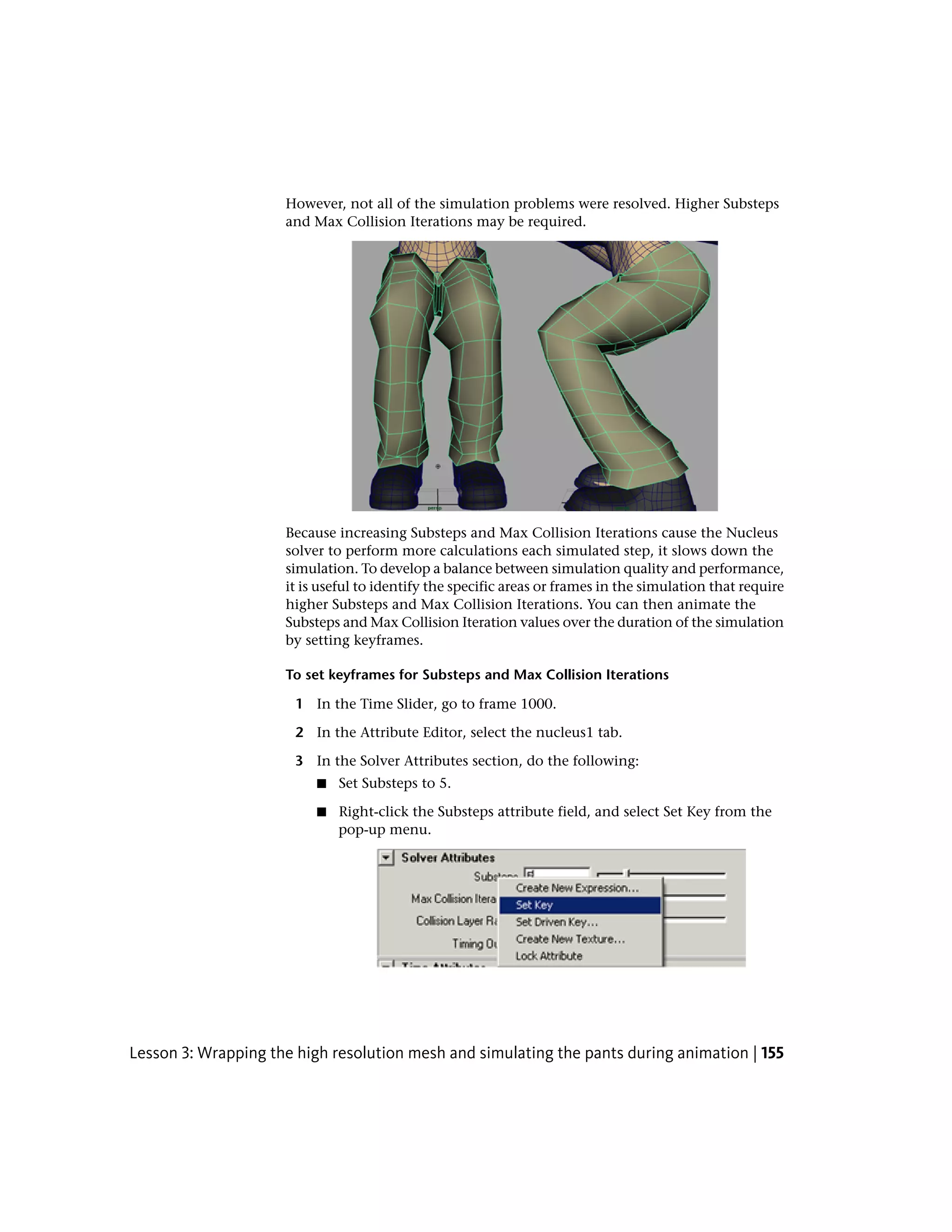 However, not all of the simulation problems were resolved. Higher Substeps
                     and Max Collision Iterations may be required.




                     Because increasing Substeps and Max Collision Iterations cause the Nucleus
                     solver to perform more calculations each simulated step, it slows down the
                     simulation. To develop a balance between simulation quality and performance,
                     it is useful to identify the specific areas or frames in the simulation that require
                     higher Substeps and Max Collision Iterations. You can then animate the
                     Substeps and Max Collision Iteration values over the duration of the simulation
                     by setting keyframes.

                     To set keyframes for Substeps and Max Collision Iterations

                       1 In the Time Slider, go to frame 1000.

                       2 In the Attribute Editor, select the nucleus1 tab.

                       3 In the Solver Attributes section, do the following:
                          ■   Set Substeps to 5.

                          ■   Right-click the Substeps attribute field, and select Set Key from the
                              pop-up menu.




Lesson 3: Wrapping the high resolution mesh and simulating the pants during animation | 155
 
