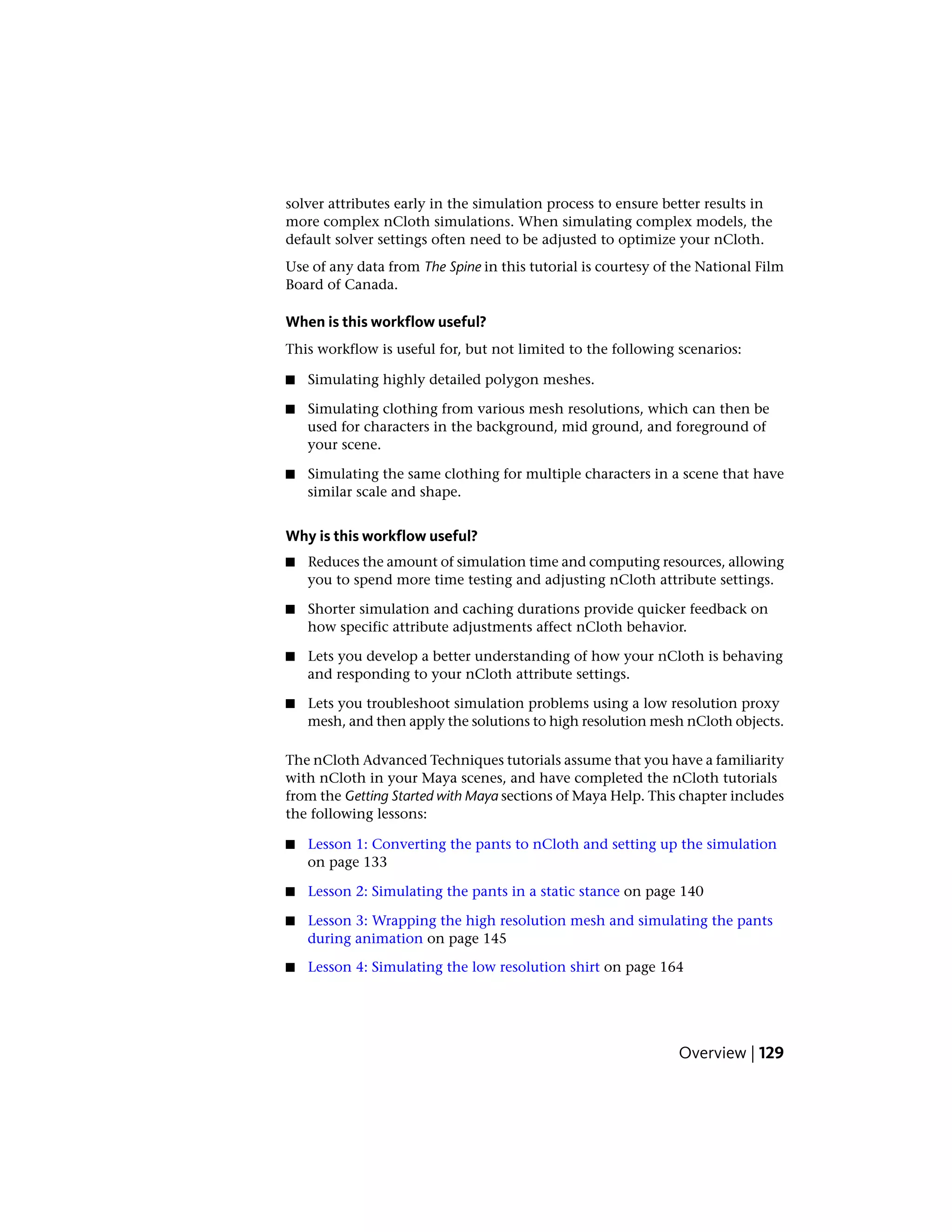 solver attributes early in the simulation process to ensure better results in
more complex nCloth simulations. When simulating complex models, the
default solver settings often need to be adjusted to optimize your nCloth.
Use of any data from The Spine in this tutorial is courtesy of the National Film
Board of Canada.

When is this workflow useful?
This workflow is useful for, but not limited to the following scenarios:

■   Simulating highly detailed polygon meshes.

■   Simulating clothing from various mesh resolutions, which can then be
    used for characters in the background, mid ground, and foreground of
    your scene.

■   Simulating the same clothing for multiple characters in a scene that have
    similar scale and shape.


Why is this workflow useful?
■   Reduces the amount of simulation time and computing resources, allowing
    you to spend more time testing and adjusting nCloth attribute settings.

■   Shorter simulation and caching durations provide quicker feedback on
    how specific attribute adjustments affect nCloth behavior.

■   Lets you develop a better understanding of how your nCloth is behaving
    and responding to your nCloth attribute settings.

■   Lets you troubleshoot simulation problems using a low resolution proxy
    mesh, and then apply the solutions to high resolution mesh nCloth objects.

The nCloth Advanced Techniques tutorials assume that you have a familiarity
with nCloth in your Maya scenes, and have completed the nCloth tutorials
from the Getting Started with Maya sections of Maya Help. This chapter includes
the following lessons:

■   Lesson 1: Converting the pants to nCloth and setting up the simulation
    on page 133

■   Lesson 2: Simulating the pants in a static stance on page 140

■   Lesson 3: Wrapping the high resolution mesh and simulating the pants
    during animation on page 145

■   Lesson 4: Simulating the low resolution shirt on page 164




                                                               Overview | 129
 