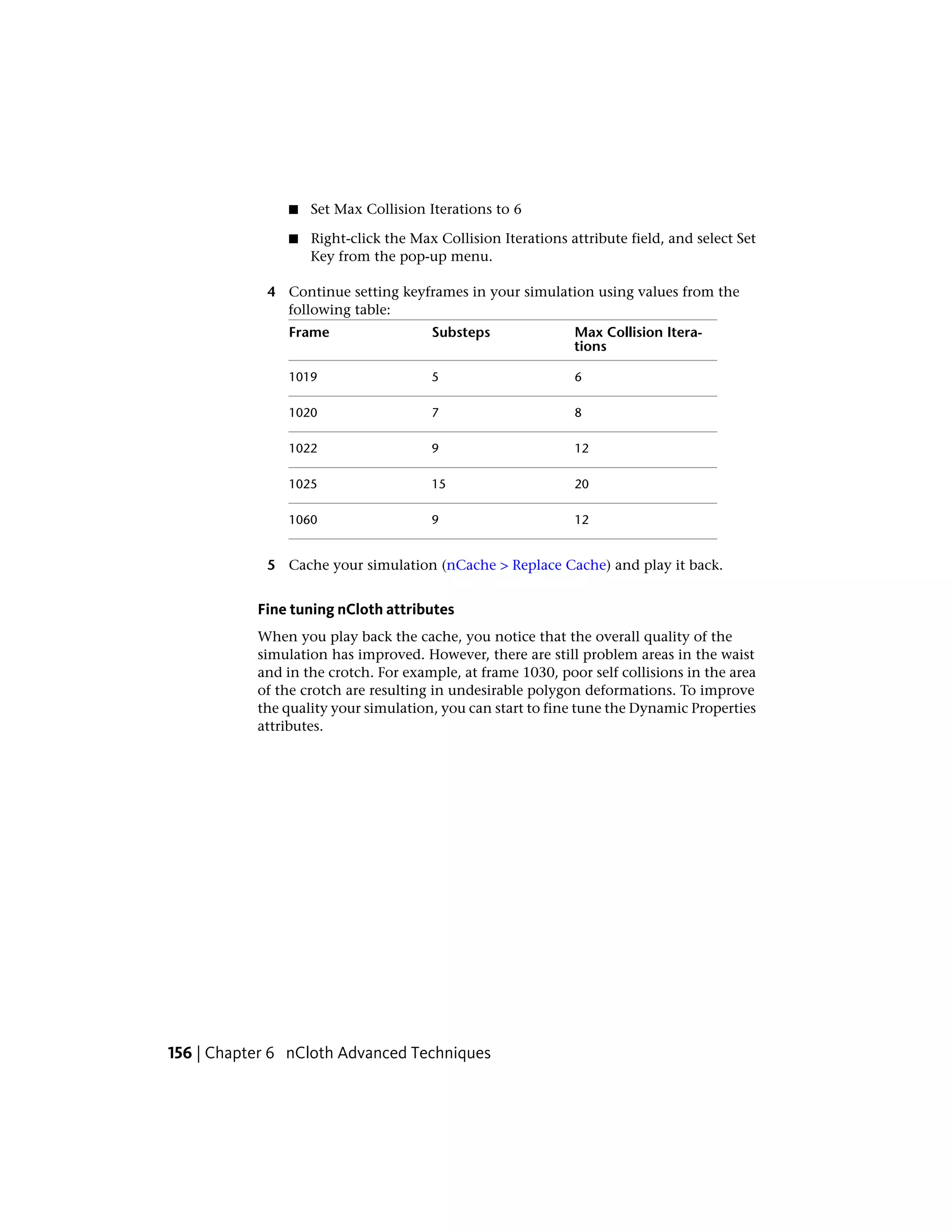■   Set Max Collision Iterations to 6

               ■   Right-click the Max Collision Iterations attribute field, and select Set
                   Key from the pop-up menu.

            4 Continue setting keyframes in your simulation using values from the
              following table:
               Frame                  Substeps               Max Collision Itera-
                                                             tions

               1019                   5                      6

               1020                   7                      8

               1022                   9                      12

               1025                   15                     20

               1060                   9                      12


            5 Cache your simulation (nCache > Replace Cache) and play it back.


           Fine tuning nCloth attributes
           When you play back the cache, you notice that the overall quality of the
           simulation has improved. However, there are still problem areas in the waist
           and in the crotch. For example, at frame 1030, poor self collisions in the area
           of the crotch are resulting in undesirable polygon deformations. To improve
           the quality your simulation, you can start to fine tune the Dynamic Properties
           attributes.




156 | Chapter 6 nCloth Advanced Techniques
 