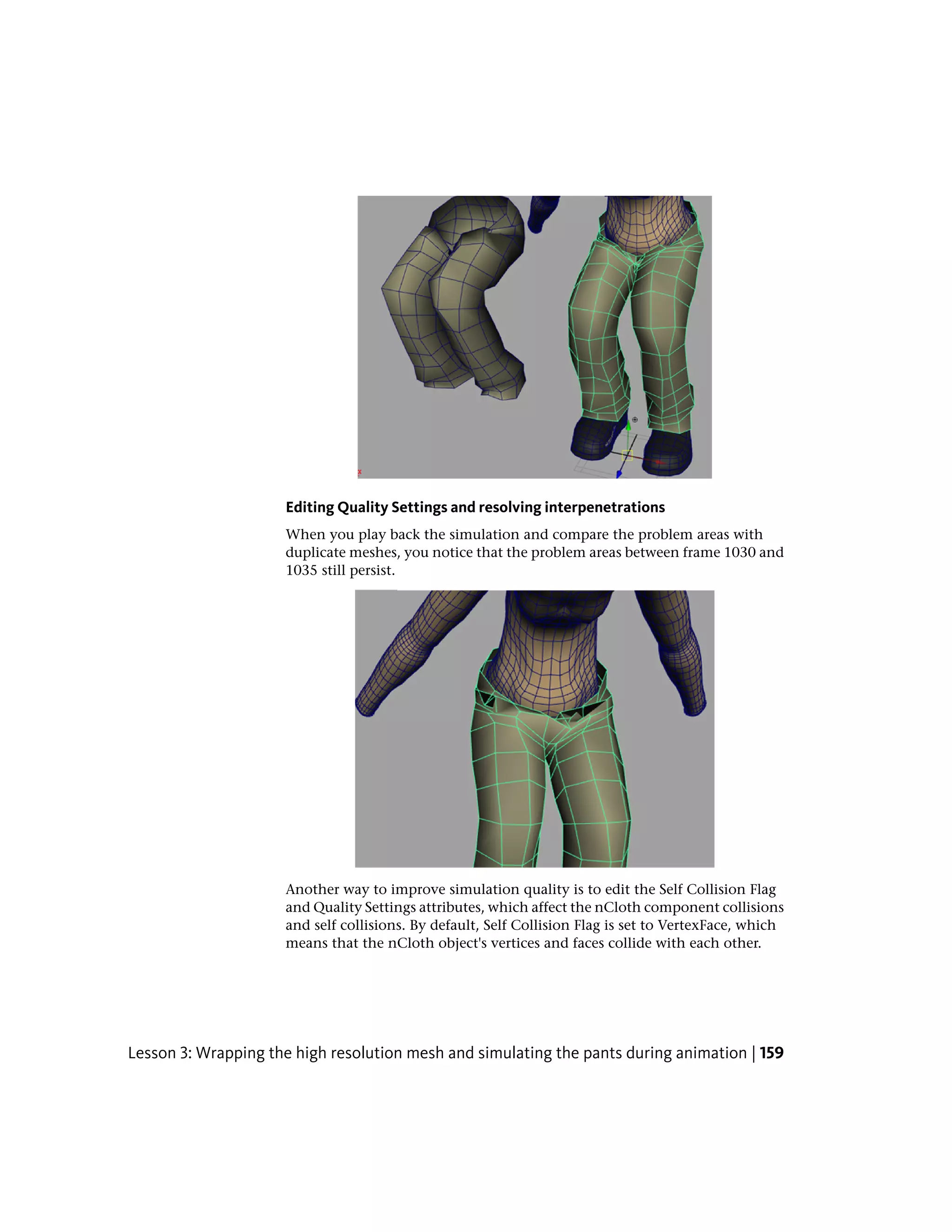 Editing Quality Settings and resolving interpenetrations
                     When you play back the simulation and compare the problem areas with
                     duplicate meshes, you notice that the problem areas between frame 1030 and
                     1035 still persist.




                     Another way to improve simulation quality is to edit the Self Collision Flag
                     and Quality Settings attributes, which affect the nCloth component collisions
                     and self collisions. By default, Self Collision Flag is set to VertexFace, which
                     means that the nCloth object's vertices and faces collide with each other.




Lesson 3: Wrapping the high resolution mesh and simulating the pants during animation | 159
 