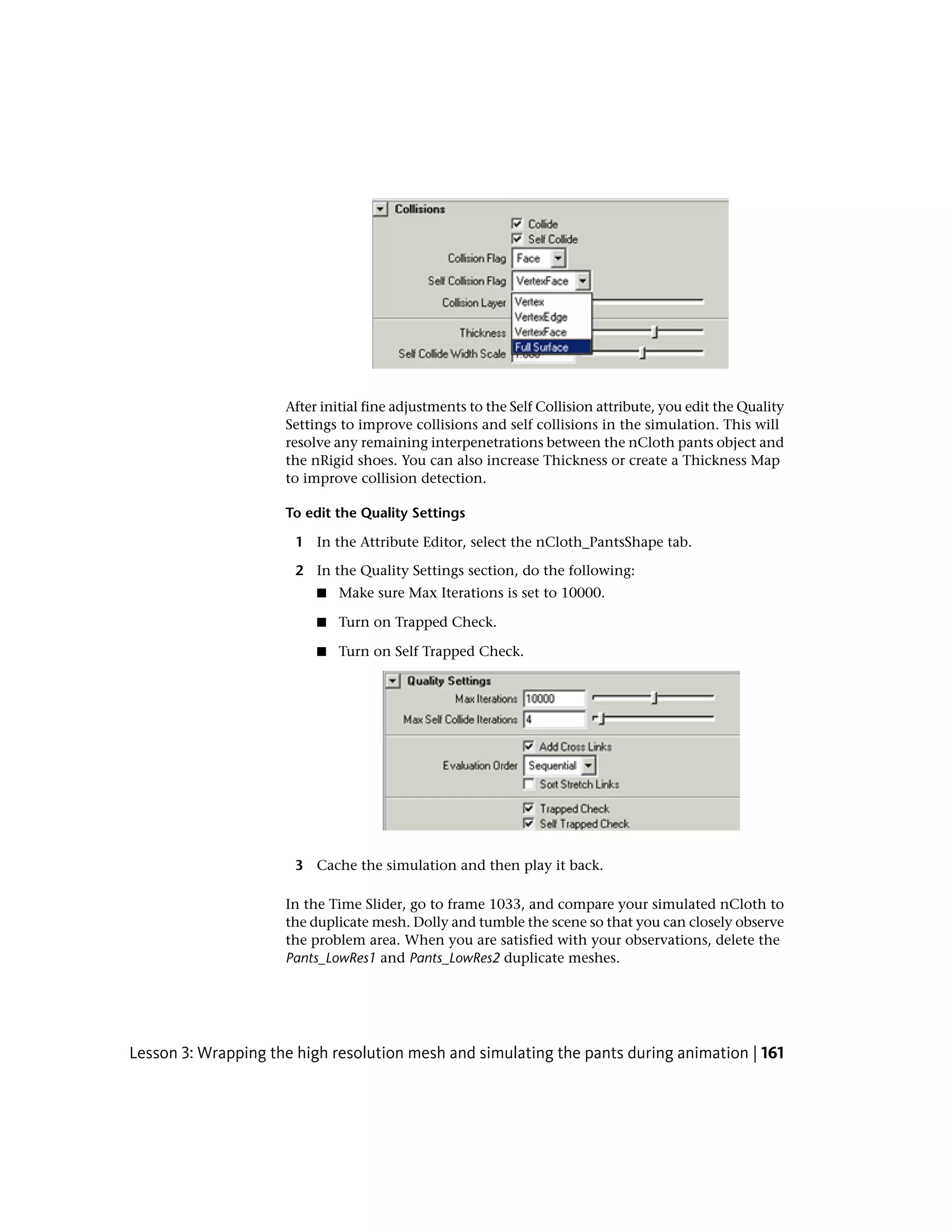 After initial fine adjustments to the Self Collision attribute, you edit the Quality
                     Settings to improve collisions and self collisions in the simulation. This will
                     resolve any remaining interpenetrations between the nCloth pants object and
                     the nRigid shoes. You can also increase Thickness or create a Thickness Map
                     to improve collision detection.

                     To edit the Quality Settings

                       1 In the Attribute Editor, select the nCloth_PantsShape tab.

                       2 In the Quality Settings section, do the following:
                          ■   Make sure Max Iterations is set to 10000.

                          ■   Turn on Trapped Check.

                          ■   Turn on Self Trapped Check.




                       3 Cache the simulation and then play it back.

                     In the Time Slider, go to frame 1033, and compare your simulated nCloth to
                     the duplicate mesh. Dolly and tumble the scene so that you can closely observe
                     the problem area. When you are satisfied with your observations, delete the
                     Pants_LowRes1 and Pants_LowRes2 duplicate meshes.




Lesson 3: Wrapping the high resolution mesh and simulating the pants during animation | 161
 