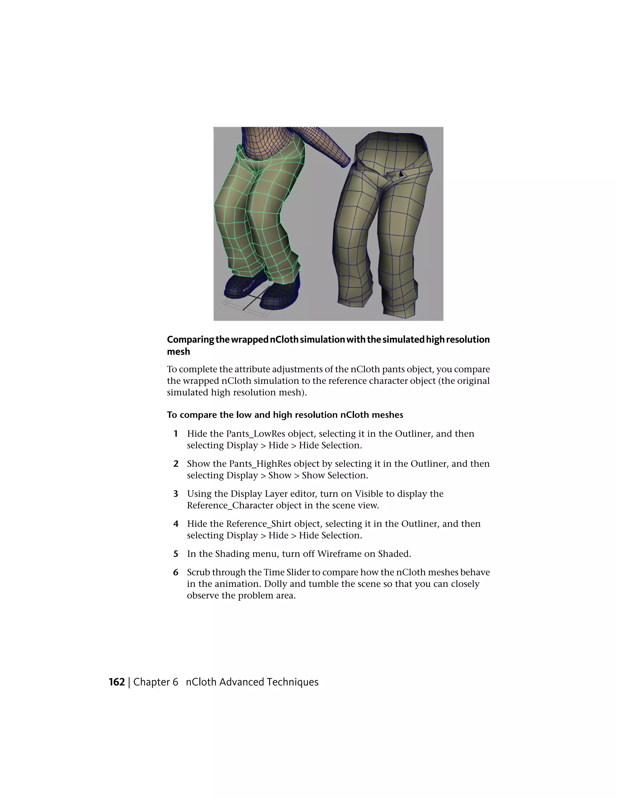 Comparing the wrapped nCloth simulation with the simulated high resolution
           mesh
           To complete the attribute adjustments of the nCloth pants object, you compare
           the wrapped nCloth simulation to the reference character object (the original
           simulated high resolution mesh).

           To compare the low and high resolution nCloth meshes

            1 Hide the Pants_LowRes object, selecting it in the Outliner, and then
              selecting Display > Hide > Hide Selection.

            2 Show the Pants_HighRes object by selecting it in the Outliner, and then
              selecting Display > Show > Show Selection.

            3 Using the Display Layer editor, turn on Visible to display the
              Reference_Character object in the scene view.

            4 Hide the Reference_Shirt object, selecting it in the Outliner, and then
              selecting Display > Hide > Hide Selection.

            5 In the Shading menu, turn off Wireframe on Shaded.

            6 Scrub through the Time Slider to compare how the nCloth meshes behave
              in the animation. Dolly and tumble the scene so that you can closely
              observe the problem area.




162 | Chapter 6 nCloth Advanced Techniques
 