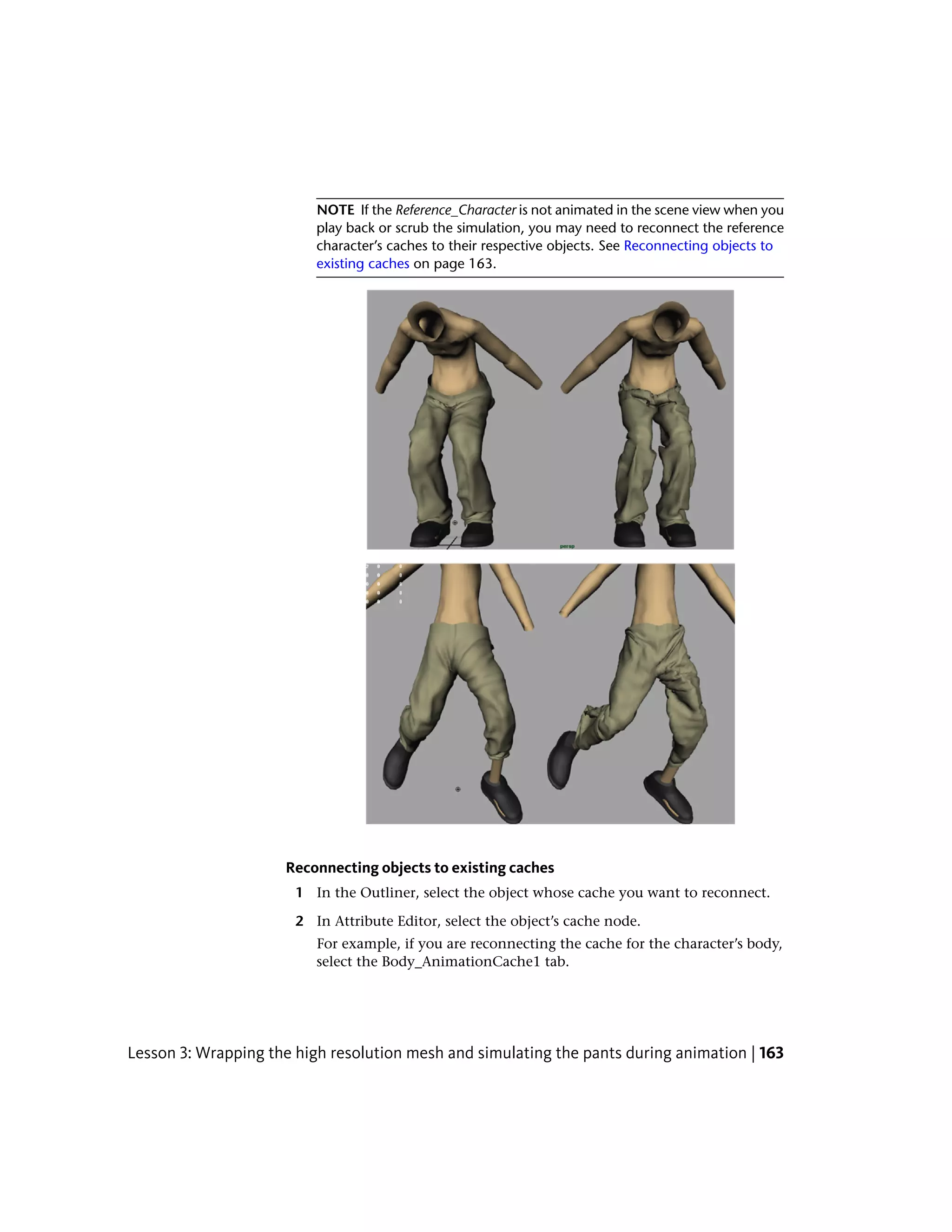 NOTE If the Reference_Character is not animated in the scene view when you
                          play back or scrub the simulation, you may need to reconnect the reference
                          character’s caches to their respective objects. See Reconnecting objects to
                          existing caches on page 163.




                     Reconnecting objects to existing caches
                       1 In the Outliner, select the object whose cache you want to reconnect.

                       2 In Attribute Editor, select the object’s cache node.
                          For example, if you are reconnecting the cache for the character’s body,
                          select the Body_AnimationCache1 tab.




Lesson 3: Wrapping the high resolution mesh and simulating the pants during animation | 163
 