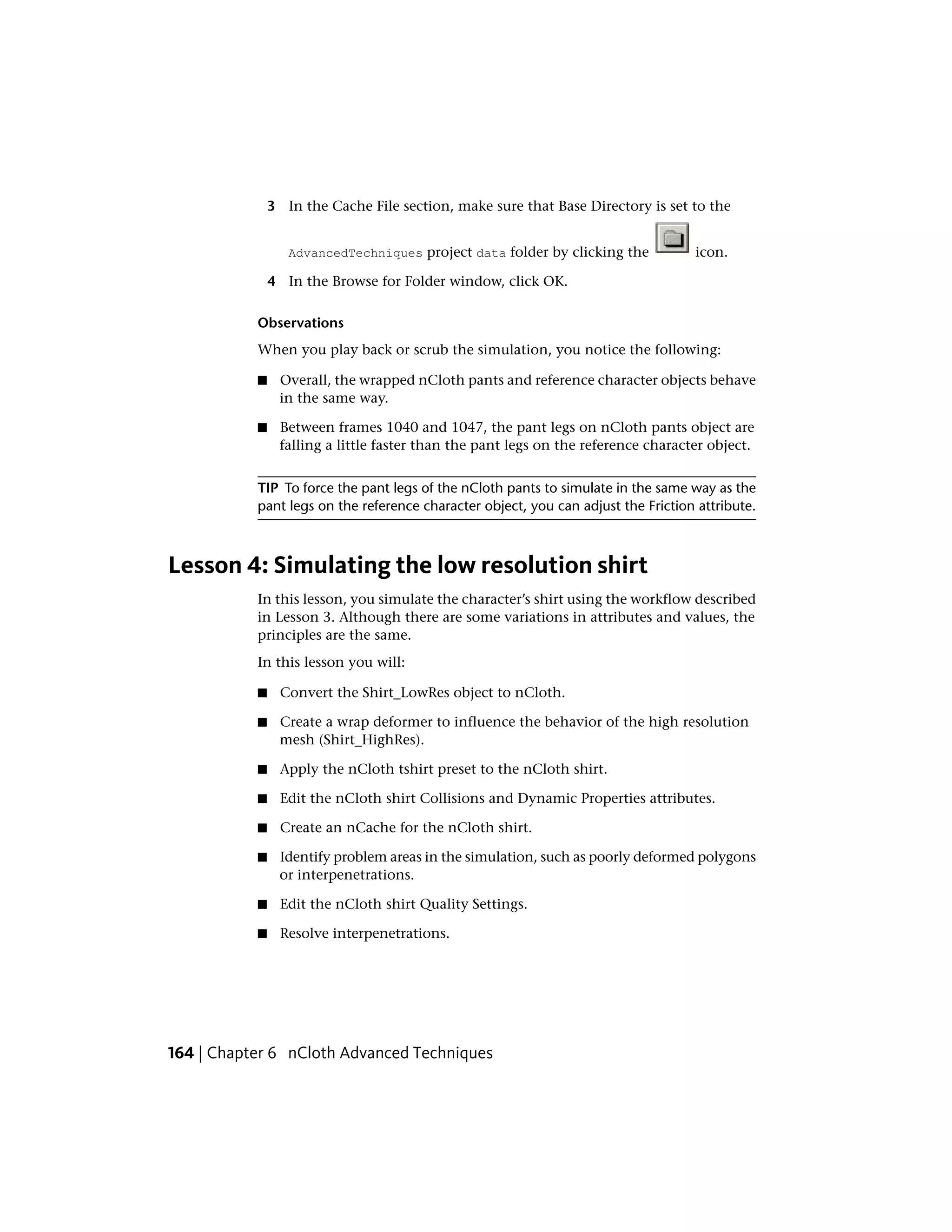 3 In the Cache File section, make sure that Base Directory is set to the


                  AdvancedTechniques project data folder by clicking the           icon.

               4 In the Browse for Folder window, click OK.

           Observations
           When you play back or scrub the simulation, you notice the following:

           ■    Overall, the wrapped nCloth pants and reference character objects behave
                in the same way.

           ■    Between frames 1040 and 1047, the pant legs on nCloth pants object are
                falling a little faster than the pant legs on the reference character object.


           TIP To force the pant legs of the nCloth pants to simulate in the same way as the
           pant legs on the reference character object, you can adjust the Friction attribute.



Lesson 4: Simulating the low resolution shirt
           In this lesson, you simulate the character’s shirt using the workflow described
           in Lesson 3. Although there are some variations in attributes and values, the
           principles are the same.
           In this lesson you will:

           ■    Convert the Shirt_LowRes object to nCloth.

           ■    Create a wrap deformer to influence the behavior of the high resolution
                mesh (Shirt_HighRes).

           ■    Apply the nCloth tshirt preset to the nCloth shirt.

           ■    Edit the nCloth shirt Collisions and Dynamic Properties attributes.

           ■    Create an nCache for the nCloth shirt.

           ■    Identify problem areas in the simulation, such as poorly deformed polygons
                or interpenetrations.

           ■    Edit the nCloth shirt Quality Settings.

           ■    Resolve interpenetrations.




164 | Chapter 6 nCloth Advanced Techniques
 