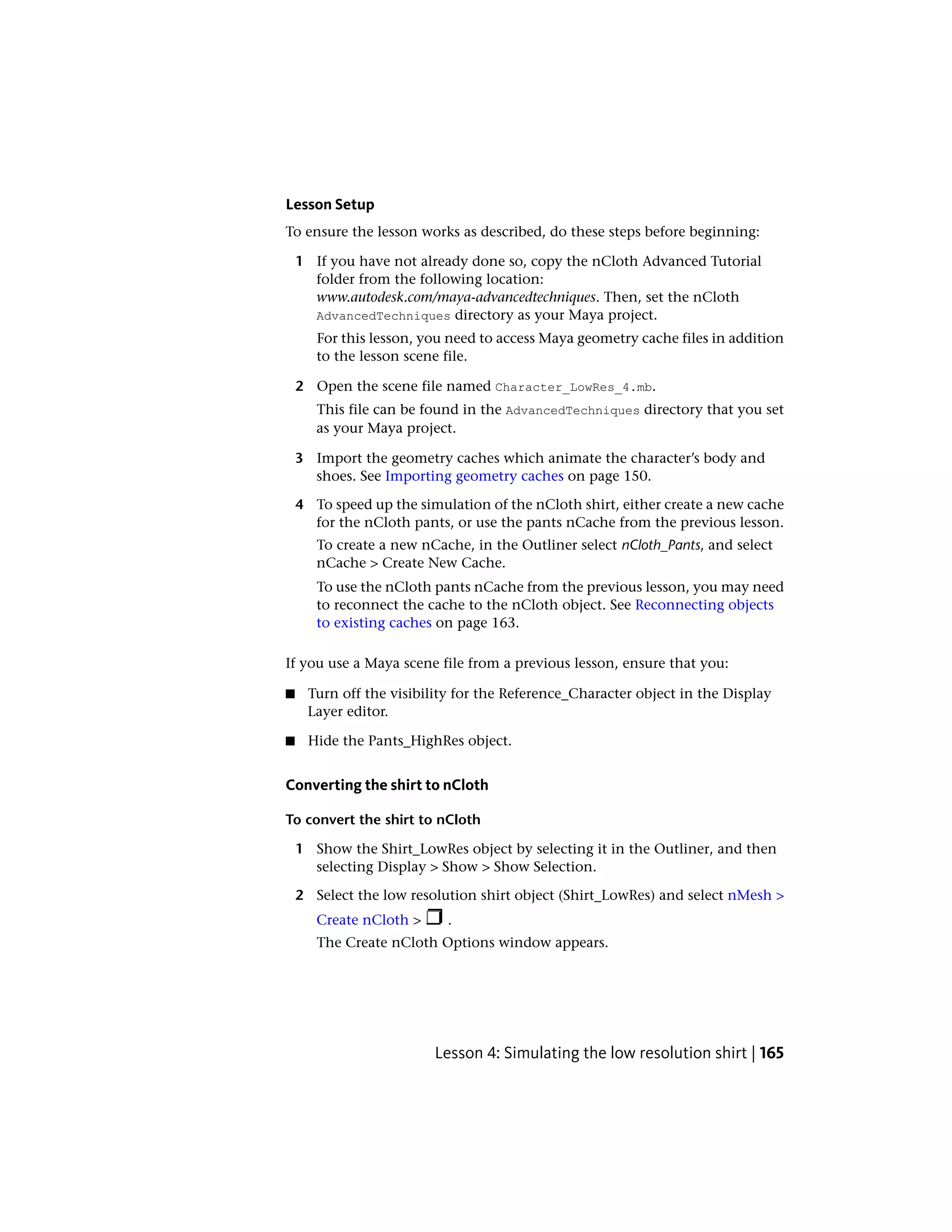 Lesson Setup
To ensure the lesson works as described, do these steps before beginning:

    1 If you have not already done so, copy the nCloth Advanced Tutorial
      folder from the following location:
      www.autodesk.com/maya-advancedtechniques. Then, set the nCloth
      AdvancedTechniques directory as your Maya project.
       For this lesson, you need to access Maya geometry cache files in addition
       to the lesson scene file.

    2 Open the scene file named Character_LowRes_4.mb.
       This file can be found in the AdvancedTechniques directory that you set
       as your Maya project.

    3 Import the geometry caches which animate the character’s body and
      shoes. See Importing geometry caches on page 150.

    4 To speed up the simulation of the nCloth shirt, either create a new cache
      for the nCloth pants, or use the pants nCache from the previous lesson.
       To create a new nCache, in the Outliner select nCloth_Pants, and select
       nCache > Create New Cache.
       To use the nCloth pants nCache from the previous lesson, you may need
       to reconnect the cache to the nCloth object. See Reconnecting objects
       to existing caches on page 163.

If you use a Maya scene file from a previous lesson, ensure that you:

■    Turn off the visibility for the Reference_Character object in the Display
     Layer editor.

■    Hide the Pants_HighRes object.


Converting the shirt to nCloth

To convert the shirt to nCloth

    1 Show the Shirt_LowRes object by selecting it in the Outliner, and then
      selecting Display > Show > Show Selection.

    2 Select the low resolution shirt object (Shirt_LowRes) and select nMesh >
       Create nCloth >     .
       The Create nCloth Options window appears.




                         Lesson 4: Simulating the low resolution shirt | 165
 