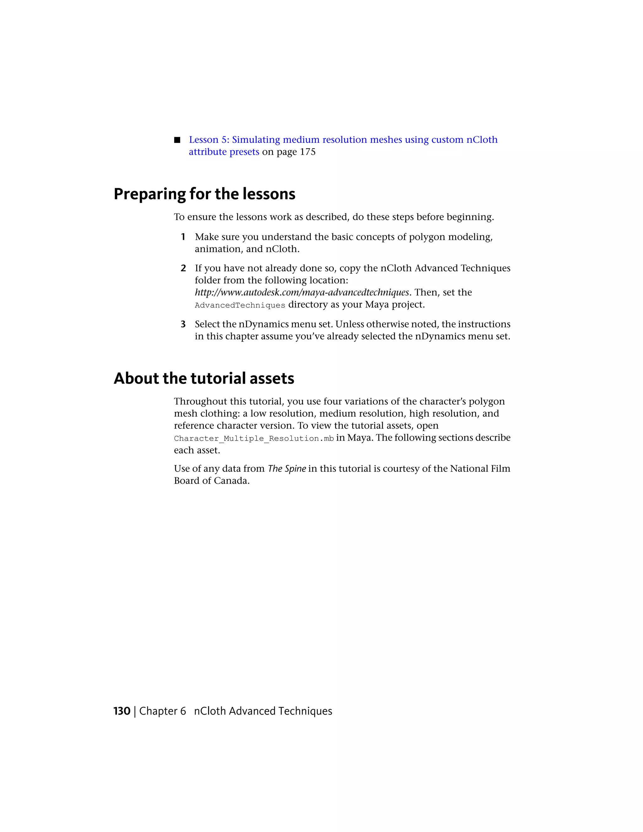 ■    Lesson 5: Simulating medium resolution meshes using custom nCloth
                attribute presets on page 175



Preparing for the lessons
           To ensure the lessons work as described, do these steps before beginning.

               1 Make sure you understand the basic concepts of polygon modeling,
                 animation, and nCloth.

               2 If you have not already done so, copy the nCloth Advanced Techniques
                 folder from the following location:
                 http://www.autodesk.com/maya-advancedtechniques. Then, set the
                 AdvancedTechniques directory as your Maya project.

               3 Select the nDynamics menu set. Unless otherwise noted, the instructions
                 in this chapter assume you’ve already selected the nDynamics menu set.



About the tutorial assets
           Throughout this tutorial, you use four variations of the character’s polygon
           mesh clothing: a low resolution, medium resolution, high resolution, and
           reference character version. To view the tutorial assets, open
           Character_Multiple_Resolution.mb in Maya. The following sections describe
           each asset.
           Use of any data from The Spine in this tutorial is courtesy of the National Film
           Board of Canada.




130 | Chapter 6 nCloth Advanced Techniques
 