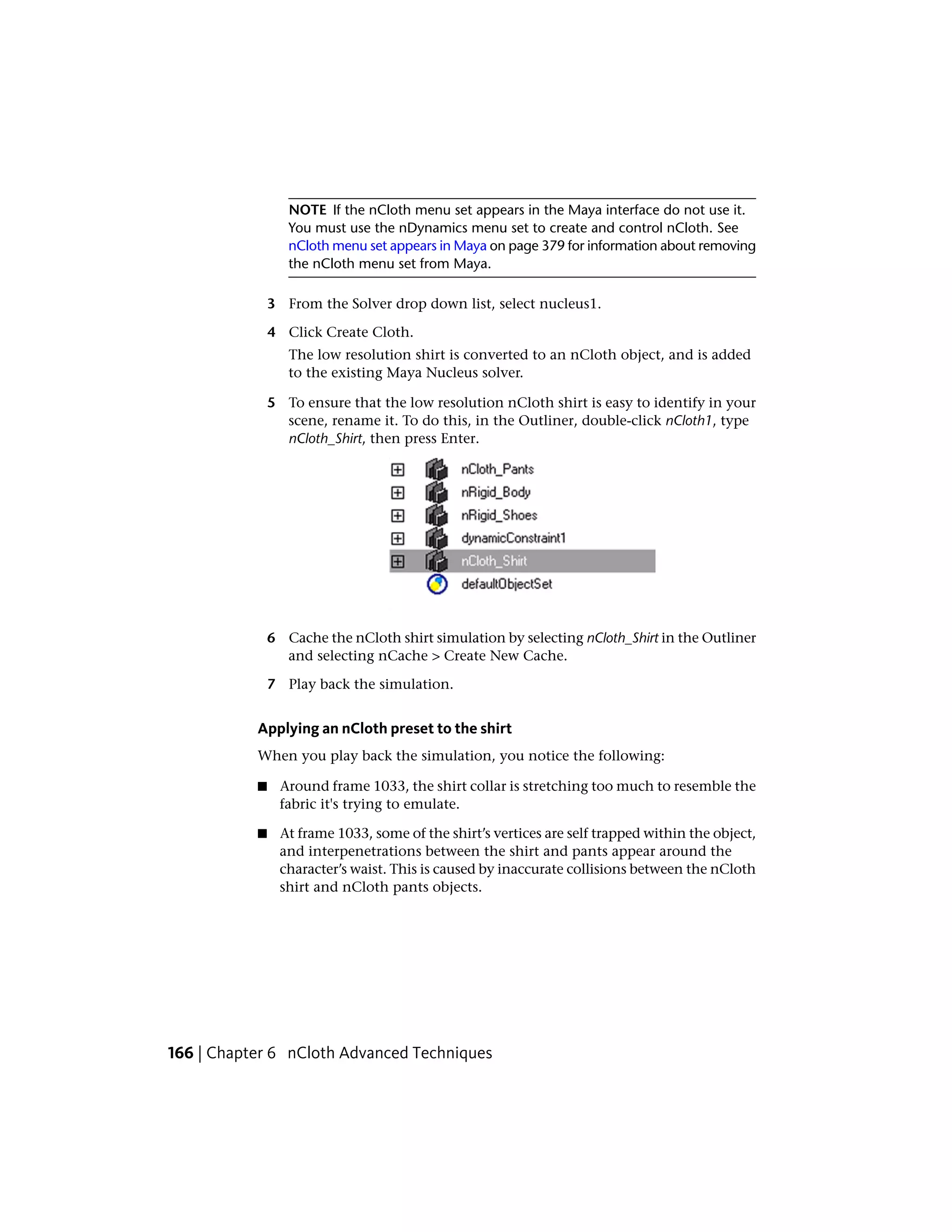 NOTE If the nCloth menu set appears in the Maya interface do not use it.
                  You must use the nDynamics menu set to create and control nCloth. See
                  nCloth menu set appears in Maya on page 379 for information about removing
                  the nCloth menu set from Maya.

               3 From the Solver drop down list, select nucleus1.

               4 Click Create Cloth.
                  The low resolution shirt is converted to an nCloth object, and is added
                  to the existing Maya Nucleus solver.

               5 To ensure that the low resolution nCloth shirt is easy to identify in your
                 scene, rename it. To do this, in the Outliner, double-click nCloth1, type
                 nCloth_Shirt, then press Enter.




               6 Cache the nCloth shirt simulation by selecting nCloth_Shirt in the Outliner
                 and selecting nCache > Create New Cache.

               7 Play back the simulation.


           Applying an nCloth preset to the shirt
           When you play back the simulation, you notice the following:

           ■    Around frame 1033, the shirt collar is stretching too much to resemble the
                fabric it's trying to emulate.

           ■    At frame 1033, some of the shirt’s vertices are self trapped within the object,
                and interpenetrations between the shirt and pants appear around the
                character’s waist. This is caused by inaccurate collisions between the nCloth
                shirt and nCloth pants objects.




166 | Chapter 6 nCloth Advanced Techniques
 