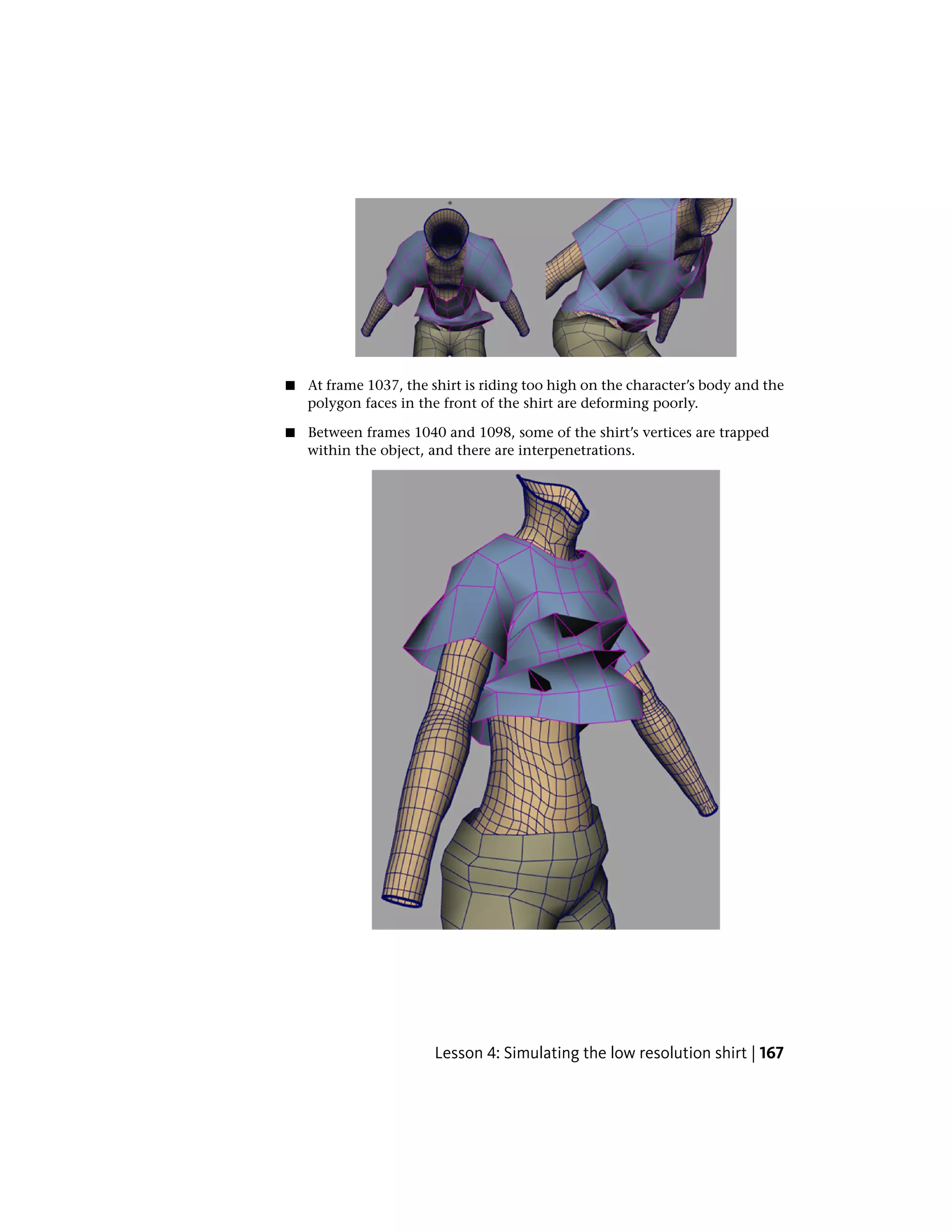 ■   At frame 1037, the shirt is riding too high on the character’s body and the
    polygon faces in the front of the shirt are deforming poorly.

■   Between frames 1040 and 1098, some of the shirt’s vertices are trapped
    within the object, and there are interpenetrations.




                       Lesson 4: Simulating the low resolution shirt | 167
 