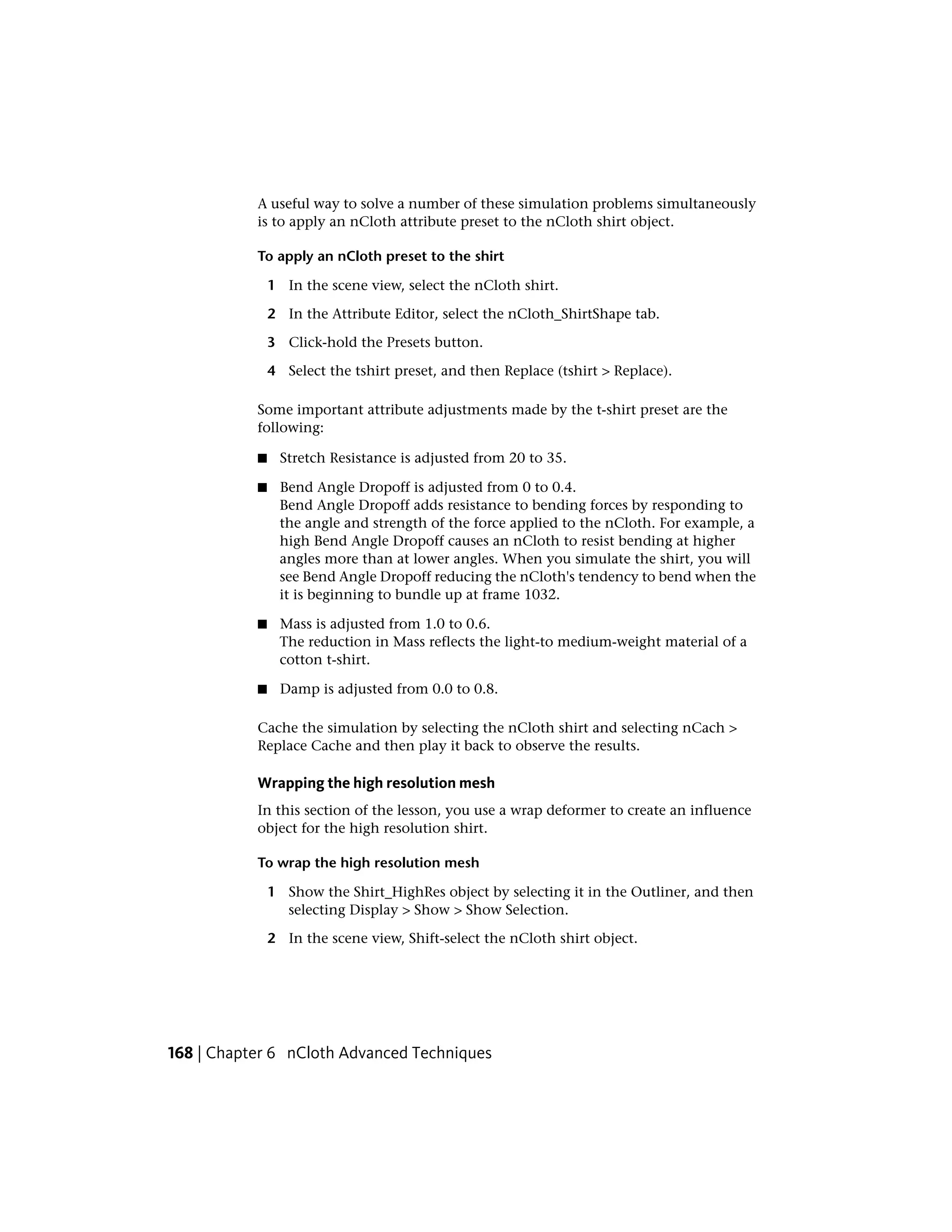 A useful way to solve a number of these simulation problems simultaneously
           is to apply an nCloth attribute preset to the nCloth shirt object.

           To apply an nCloth preset to the shirt

               1 In the scene view, select the nCloth shirt.

               2 In the Attribute Editor, select the nCloth_ShirtShape tab.

               3 Click-hold the Presets button.

               4 Select the tshirt preset, and then Replace (tshirt > Replace).

           Some important attribute adjustments made by the t-shirt preset are the
           following:

           ■     Stretch Resistance is adjusted from 20 to 35.

           ■    Bend Angle Dropoff is adjusted from 0 to 0.4.
                Bend Angle Dropoff adds resistance to bending forces by responding to
                the angle and strength of the force applied to the nCloth. For example, a
                high Bend Angle Dropoff causes an nCloth to resist bending at higher
                angles more than at lower angles. When you simulate the shirt, you will
                see Bend Angle Dropoff reducing the nCloth's tendency to bend when the
                it is beginning to bundle up at frame 1032.

           ■    Mass is adjusted from 1.0 to 0.6.
                The reduction in Mass reflects the light-to medium-weight material of a
                cotton t-shirt.

           ■     Damp is adjusted from 0.0 to 0.8.

           Cache the simulation by selecting the nCloth shirt and selecting nCach >
           Replace Cache and then play it back to observe the results.

           Wrapping the high resolution mesh
           In this section of the lesson, you use a wrap deformer to create an influence
           object for the high resolution shirt.

           To wrap the high resolution mesh

               1 Show the Shirt_HighRes object by selecting it in the Outliner, and then
                 selecting Display > Show > Show Selection.

               2 In the scene view, Shift-select the nCloth shirt object.




168 | Chapter 6 nCloth Advanced Techniques
 
