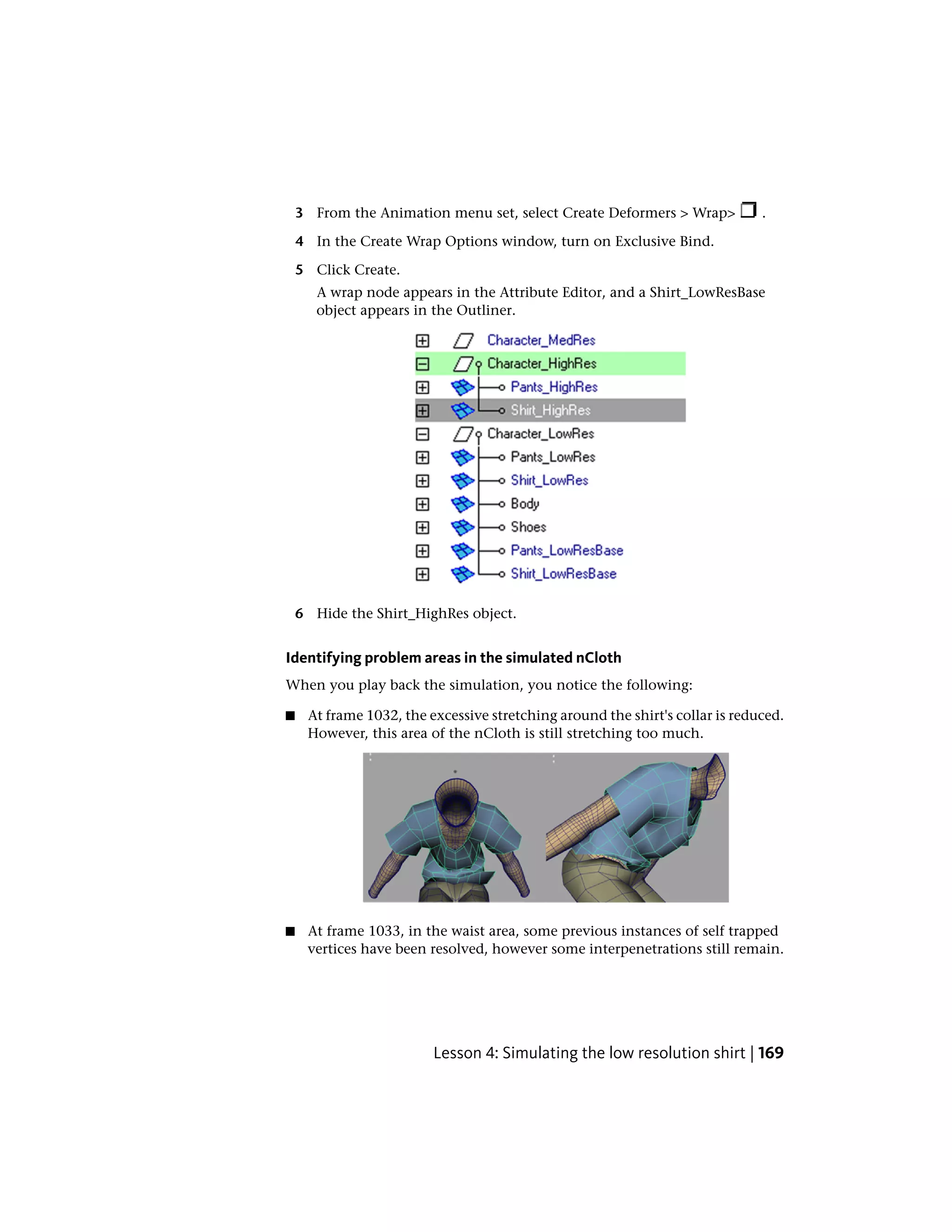 3 From the Animation menu set, select Create Deformers > Wrap>            .

    4 In the Create Wrap Options window, turn on Exclusive Bind.

    5 Click Create.
       A wrap node appears in the Attribute Editor, and a Shirt_LowResBase
       object appears in the Outliner.




    6 Hide the Shirt_HighRes object.


Identifying problem areas in the simulated nCloth
When you play back the simulation, you notice the following:

■    At frame 1032, the excessive stretching around the shirt's collar is reduced.
     However, this area of the nCloth is still stretching too much.




■    At frame 1033, in the waist area, some previous instances of self trapped
     vertices have been resolved, however some interpenetrations still remain.




                         Lesson 4: Simulating the low resolution shirt | 169
 