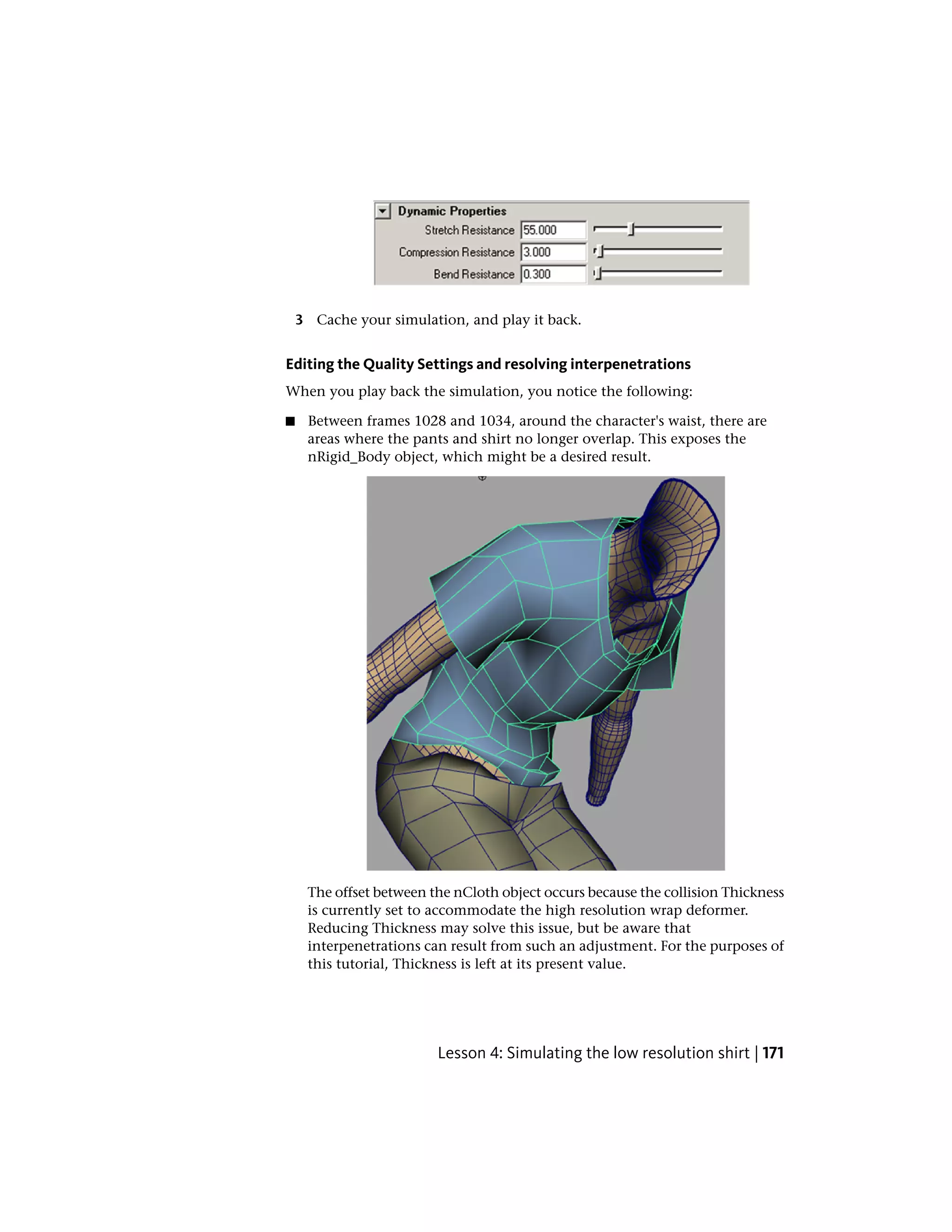 3 Cache your simulation, and play it back.


Editing the Quality Settings and resolving interpenetrations
When you play back the simulation, you notice the following:

■    Between frames 1028 and 1034, around the character's waist, there are
     areas where the pants and shirt no longer overlap. This exposes the
     nRigid_Body object, which might be a desired result.




     The offset between the nCloth object occurs because the collision Thickness
     is currently set to accommodate the high resolution wrap deformer.
     Reducing Thickness may solve this issue, but be aware that
     interpenetrations can result from such an adjustment. For the purposes of
     this tutorial, Thickness is left at its present value.




                         Lesson 4: Simulating the low resolution shirt | 171
 