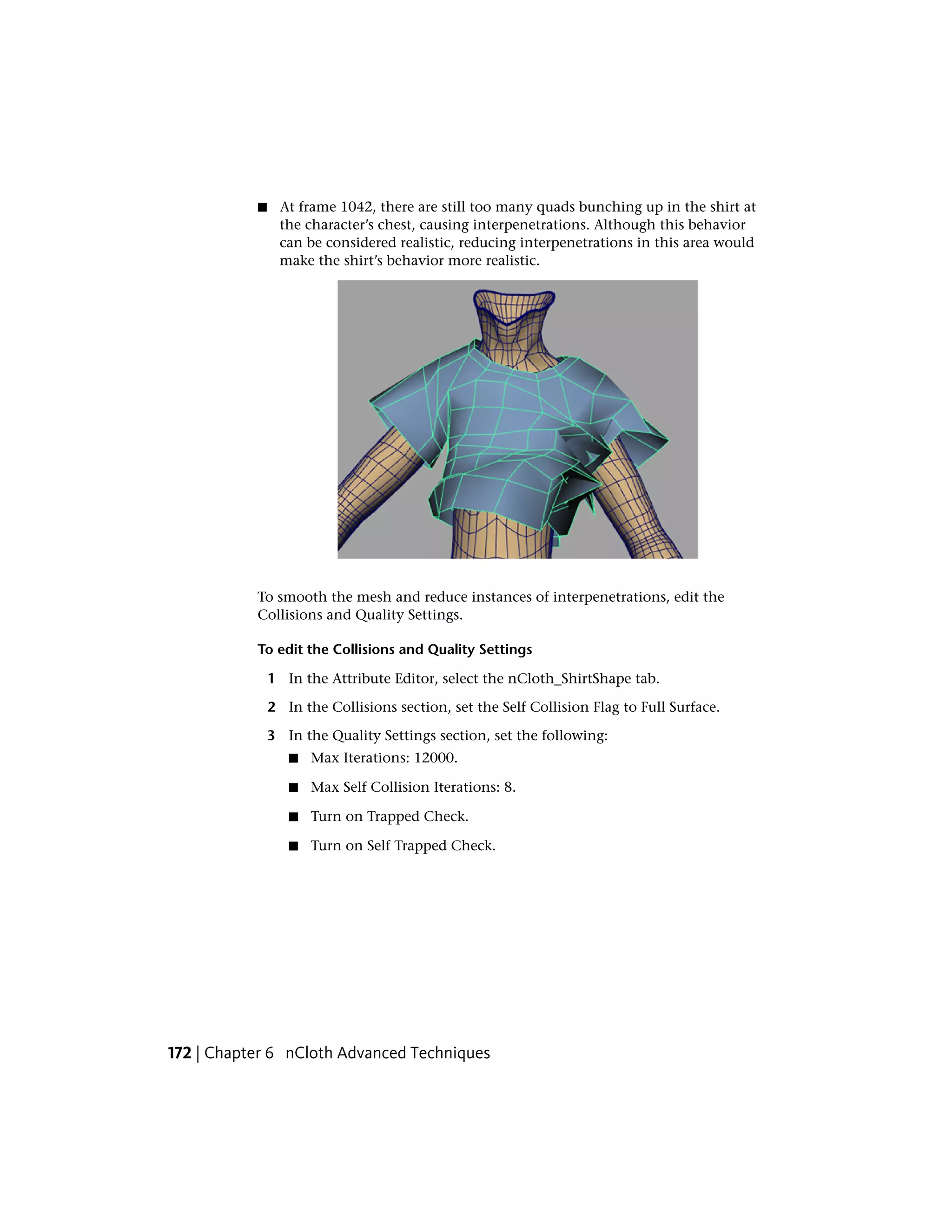 ■     At frame 1042, there are still too many quads bunching up in the shirt at
                 the character’s chest, causing interpenetrations. Although this behavior
                 can be considered realistic, reducing interpenetrations in this area would
                 make the shirt’s behavior more realistic.




           To smooth the mesh and reduce instances of interpenetrations, edit the
           Collisions and Quality Settings.

           To edit the Collisions and Quality Settings

               1 In the Attribute Editor, select the nCloth_ShirtShape tab.

               2 In the Collisions section, set the Self Collision Flag to Full Surface.

               3 In the Quality Settings section, set the following:
                  ■   Max Iterations: 12000.

                  ■   Max Self Collision Iterations: 8.

                  ■   Turn on Trapped Check.

                  ■   Turn on Self Trapped Check.




172 | Chapter 6 nCloth Advanced Techniques
 