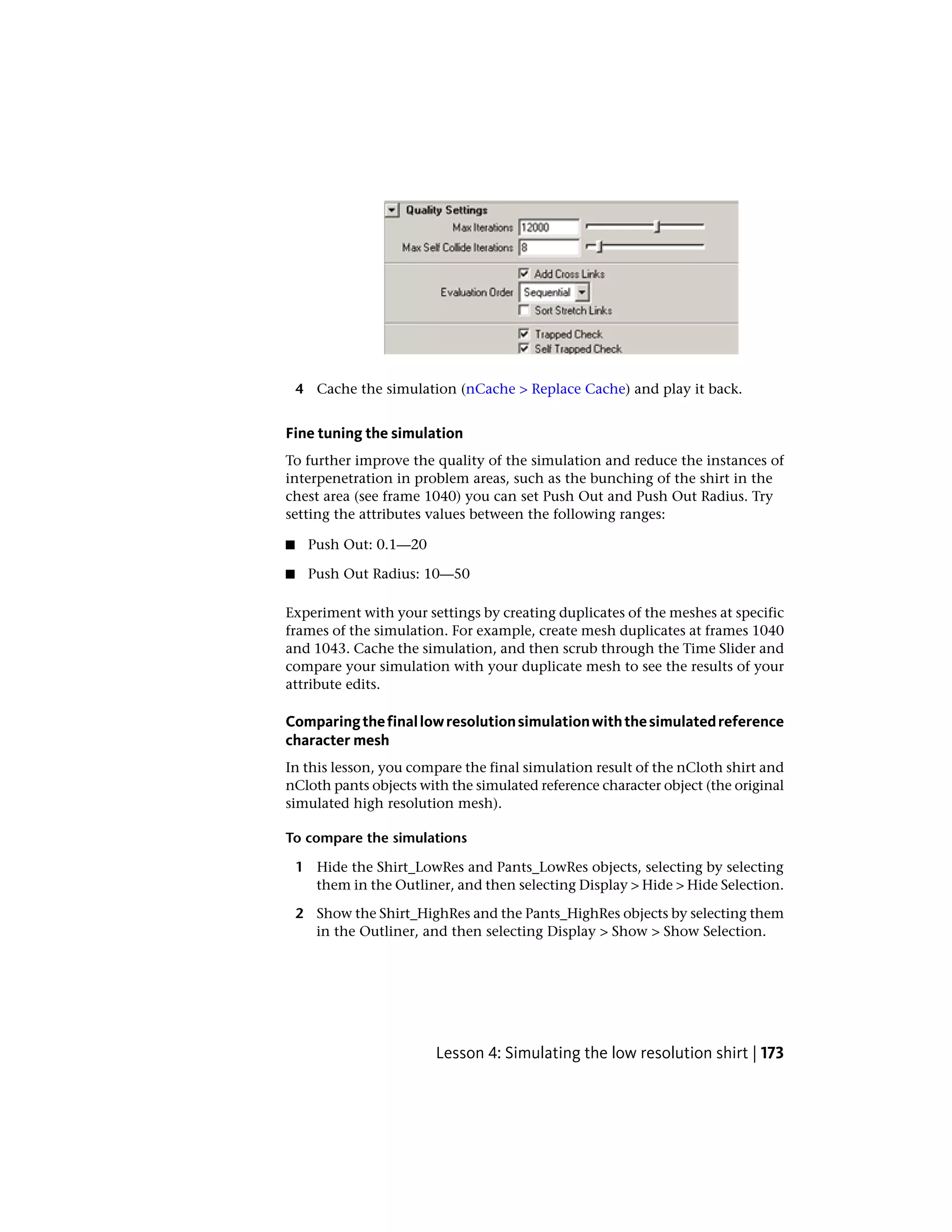 4 Cache the simulation (nCache > Replace Cache) and play it back.


Fine tuning the simulation
To further improve the quality of the simulation and reduce the instances of
interpenetration in problem areas, such as the bunching of the shirt in the
chest area (see frame 1040) you can set Push Out and Push Out Radius. Try
setting the attributes values between the following ranges:

■    Push Out: 0.1—20

■    Push Out Radius: 10—50

Experiment with your settings by creating duplicates of the meshes at specific
frames of the simulation. For example, create mesh duplicates at frames 1040
and 1043. Cache the simulation, and then scrub through the Time Slider and
compare your simulation with your duplicate mesh to see the results of your
attribute edits.

Comparing the final low resolution simulation with the simulated reference
character mesh
In this lesson, you compare the final simulation result of the nCloth shirt and
nCloth pants objects with the simulated reference character object (the original
simulated high resolution mesh).

To compare the simulations

    1 Hide the Shirt_LowRes and Pants_LowRes objects, selecting by selecting
      them in the Outliner, and then selecting Display > Hide > Hide Selection.

    2 Show the Shirt_HighRes and the Pants_HighRes objects by selecting them
      in the Outliner, and then selecting Display > Show > Show Selection.




                         Lesson 4: Simulating the low resolution shirt | 173
 