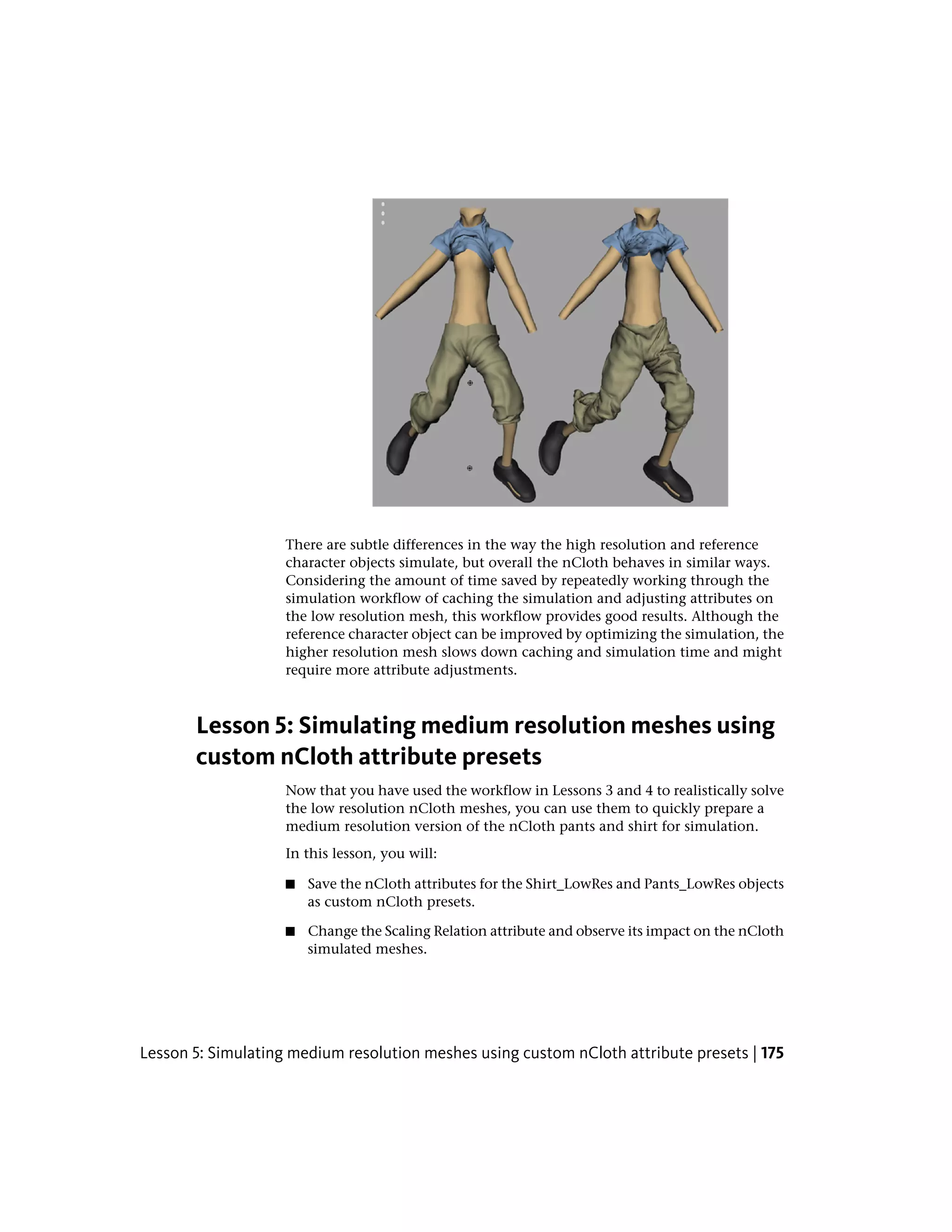 There are subtle differences in the way the high resolution and reference
                    character objects simulate, but overall the nCloth behaves in similar ways.
                    Considering the amount of time saved by repeatedly working through the
                    simulation workflow of caching the simulation and adjusting attributes on
                    the low resolution mesh, this workflow provides good results. Although the
                    reference character object can be improved by optimizing the simulation, the
                    higher resolution mesh slows down caching and simulation time and might
                    require more attribute adjustments.



       Lesson 5: Simulating medium resolution meshes using
       custom nCloth attribute presets
                    Now that you have used the workflow in Lessons 3 and 4 to realistically solve
                    the low resolution nCloth meshes, you can use them to quickly prepare a
                    medium resolution version of the nCloth pants and shirt for simulation.
                    In this lesson, you will:

                    ■   Save the nCloth attributes for the Shirt_LowRes and Pants_LowRes objects
                        as custom nCloth presets.

                    ■   Change the Scaling Relation attribute and observe its impact on the nCloth
                        simulated meshes.




Lesson 5: Simulating medium resolution meshes using custom nCloth attribute presets | 175
 
