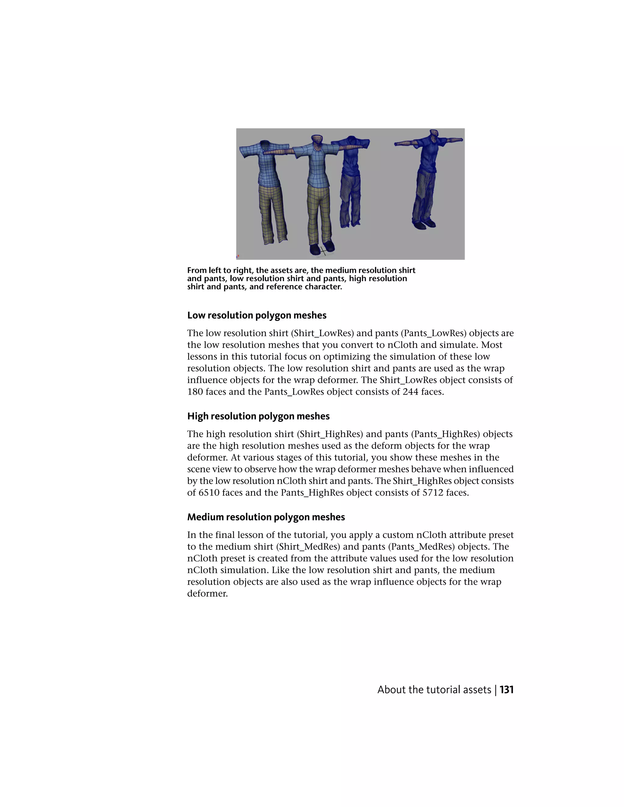 From left to right, the assets are, the medium resolution shirt
and pants, low resolution shirt and pants, high resolution
shirt and pants, and reference character.


Low resolution polygon meshes
The low resolution shirt (Shirt_LowRes) and pants (Pants_LowRes) objects are
the low resolution meshes that you convert to nCloth and simulate. Most
lessons in this tutorial focus on optimizing the simulation of these low
resolution objects. The low resolution shirt and pants are used as the wrap
influence objects for the wrap deformer. The Shirt_LowRes object consists of
180 faces and the Pants_LowRes object consists of 244 faces.

High resolution polygon meshes
The high resolution shirt (Shirt_HighRes) and pants (Pants_HighRes) objects
are the high resolution meshes used as the deform objects for the wrap
deformer. At various stages of this tutorial, you show these meshes in the
scene view to observe how the wrap deformer meshes behave when influenced
by the low resolution nCloth shirt and pants. The Shirt_HighRes object consists
of 6510 faces and the Pants_HighRes object consists of 5712 faces.

Medium resolution polygon meshes
In the final lesson of the tutorial, you apply a custom nCloth attribute preset
to the medium shirt (Shirt_MedRes) and pants (Pants_MedRes) objects. The
nCloth preset is created from the attribute values used for the low resolution
nCloth simulation. Like the low resolution shirt and pants, the medium
resolution objects are also used as the wrap influence objects for the wrap
deformer.




                                                    About the tutorial assets | 131
 