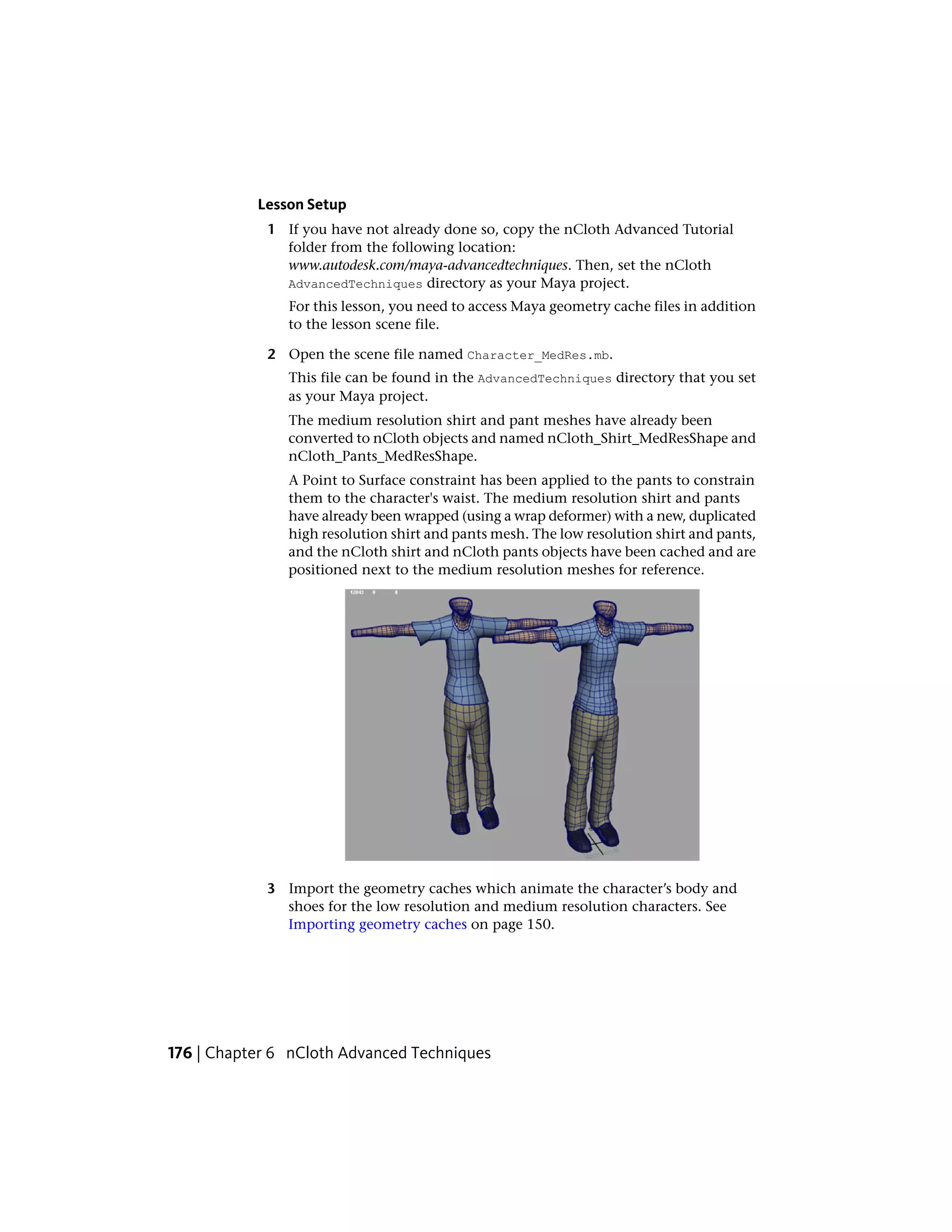 Lesson Setup
            1 If you have not already done so, copy the nCloth Advanced Tutorial
              folder from the following location:
              www.autodesk.com/maya-advancedtechniques. Then, set the nCloth
              AdvancedTechniques directory as your Maya project.
               For this lesson, you need to access Maya geometry cache files in addition
               to the lesson scene file.

            2 Open the scene file named Character_MedRes.mb.
               This file can be found in the AdvancedTechniques directory that you set
               as your Maya project.
               The medium resolution shirt and pant meshes have already been
               converted to nCloth objects and named nCloth_Shirt_MedResShape and
               nCloth_Pants_MedResShape.
               A Point to Surface constraint has been applied to the pants to constrain
               them to the character's waist. The medium resolution shirt and pants
               have already been wrapped (using a wrap deformer) with a new, duplicated
               high resolution shirt and pants mesh. The low resolution shirt and pants,
               and the nCloth shirt and nCloth pants objects have been cached and are
               positioned next to the medium resolution meshes for reference.




            3 Import the geometry caches which animate the character’s body and
              shoes for the low resolution and medium resolution characters. See
              Importing geometry caches on page 150.




176 | Chapter 6 nCloth Advanced Techniques
 