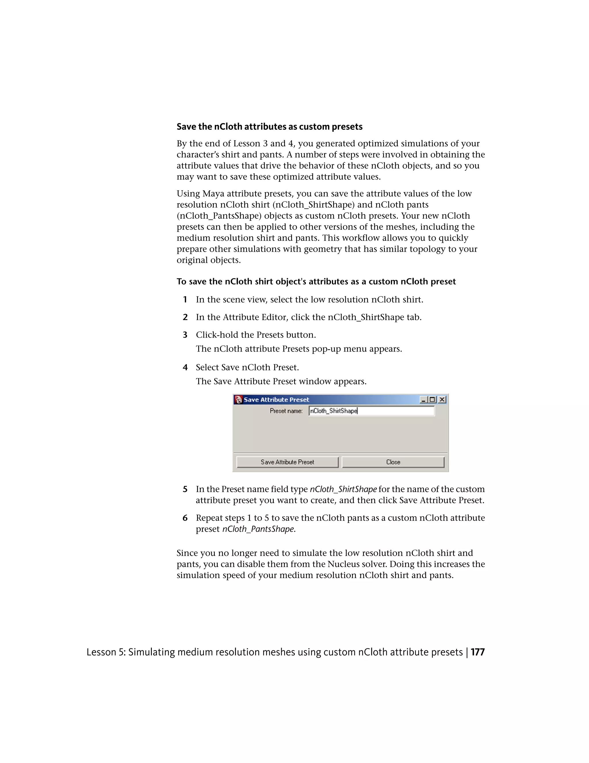 Save the nCloth attributes as custom presets
                    By the end of Lesson 3 and 4, you generated optimized simulations of your
                    character’s shirt and pants. A number of steps were involved in obtaining the
                    attribute values that drive the behavior of these nCloth objects, and so you
                    may want to save these optimized attribute values.
                    Using Maya attribute presets, you can save the attribute values of the low
                    resolution nCloth shirt (nCloth_ShirtShape) and nCloth pants
                    (nCloth_PantsShape) objects as custom nCloth presets. Your new nCloth
                    presets can then be applied to other versions of the meshes, including the
                    medium resolution shirt and pants. This workflow allows you to quickly
                    prepare other simulations with geometry that has similar topology to your
                    original objects.

                    To save the nCloth shirt object's attributes as a custom nCloth preset

                     1 In the scene view, select the low resolution nCloth shirt.

                     2 In the Attribute Editor, click the nCloth_ShirtShape tab.

                     3 Click-hold the Presets button.
                        The nCloth attribute Presets pop-up menu appears.

                     4 Select Save nCloth Preset.
                        The Save Attribute Preset window appears.




                     5 In the Preset name field type nCloth_ShirtShape for the name of the custom
                       attribute preset you want to create, and then click Save Attribute Preset.

                     6 Repeat steps 1 to 5 to save the nCloth pants as a custom nCloth attribute
                       preset nCloth_PantsShape.

                    Since you no longer need to simulate the low resolution nCloth shirt and
                    pants, you can disable them from the Nucleus solver. Doing this increases the
                    simulation speed of your medium resolution nCloth shirt and pants.




Lesson 5: Simulating medium resolution meshes using custom nCloth attribute presets | 177
 