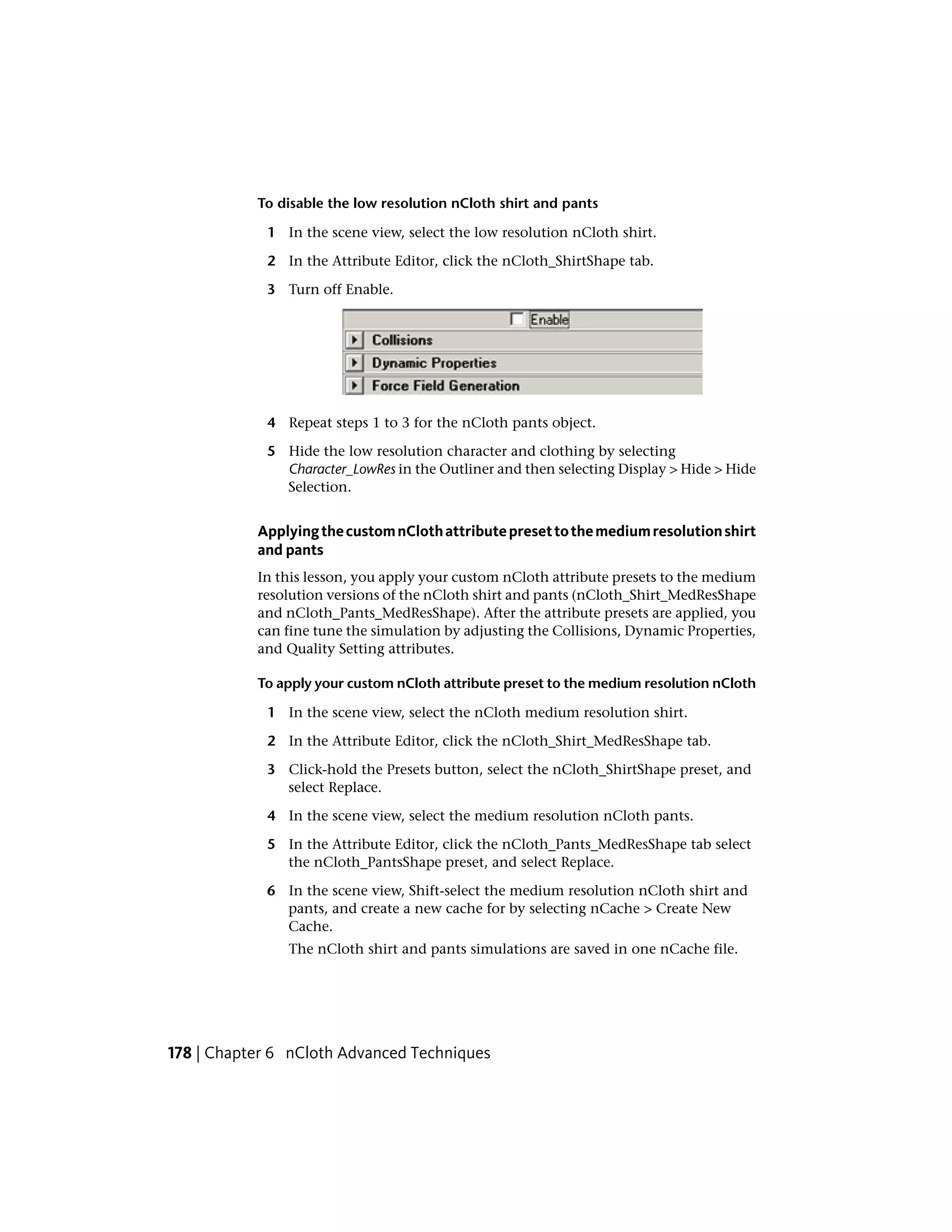 To disable the low resolution nCloth shirt and pants

            1 In the scene view, select the low resolution nCloth shirt.

            2 In the Attribute Editor, click the nCloth_ShirtShape tab.

            3 Turn off Enable.




            4 Repeat steps 1 to 3 for the nCloth pants object.

            5 Hide the low resolution character and clothing by selecting
              Character_LowRes in the Outliner and then selecting Display > Hide > Hide
              Selection.


           Applying the custom nCloth attribute preset to the medium resolution shirt
           and pants
           In this lesson, you apply your custom nCloth attribute presets to the medium
           resolution versions of the nCloth shirt and pants (nCloth_Shirt_MedResShape
           and nCloth_Pants_MedResShape). After the attribute presets are applied, you
           can fine tune the simulation by adjusting the Collisions, Dynamic Properties,
           and Quality Setting attributes.

           To apply your custom nCloth attribute preset to the medium resolution nCloth

            1 In the scene view, select the nCloth medium resolution shirt.

            2 In the Attribute Editor, click the nCloth_Shirt_MedResShape tab.

            3 Click-hold the Presets button, select the nCloth_ShirtShape preset, and
              select Replace.

            4 In the scene view, select the medium resolution nCloth pants.

            5 In the Attribute Editor, click the nCloth_Pants_MedResShape tab select
              the nCloth_PantsShape preset, and select Replace.

            6 In the scene view, Shift-select the medium resolution nCloth shirt and
              pants, and create a new cache for by selecting nCache > Create New
              Cache.
               The nCloth shirt and pants simulations are saved in one nCache file.




178 | Chapter 6 nCloth Advanced Techniques
 