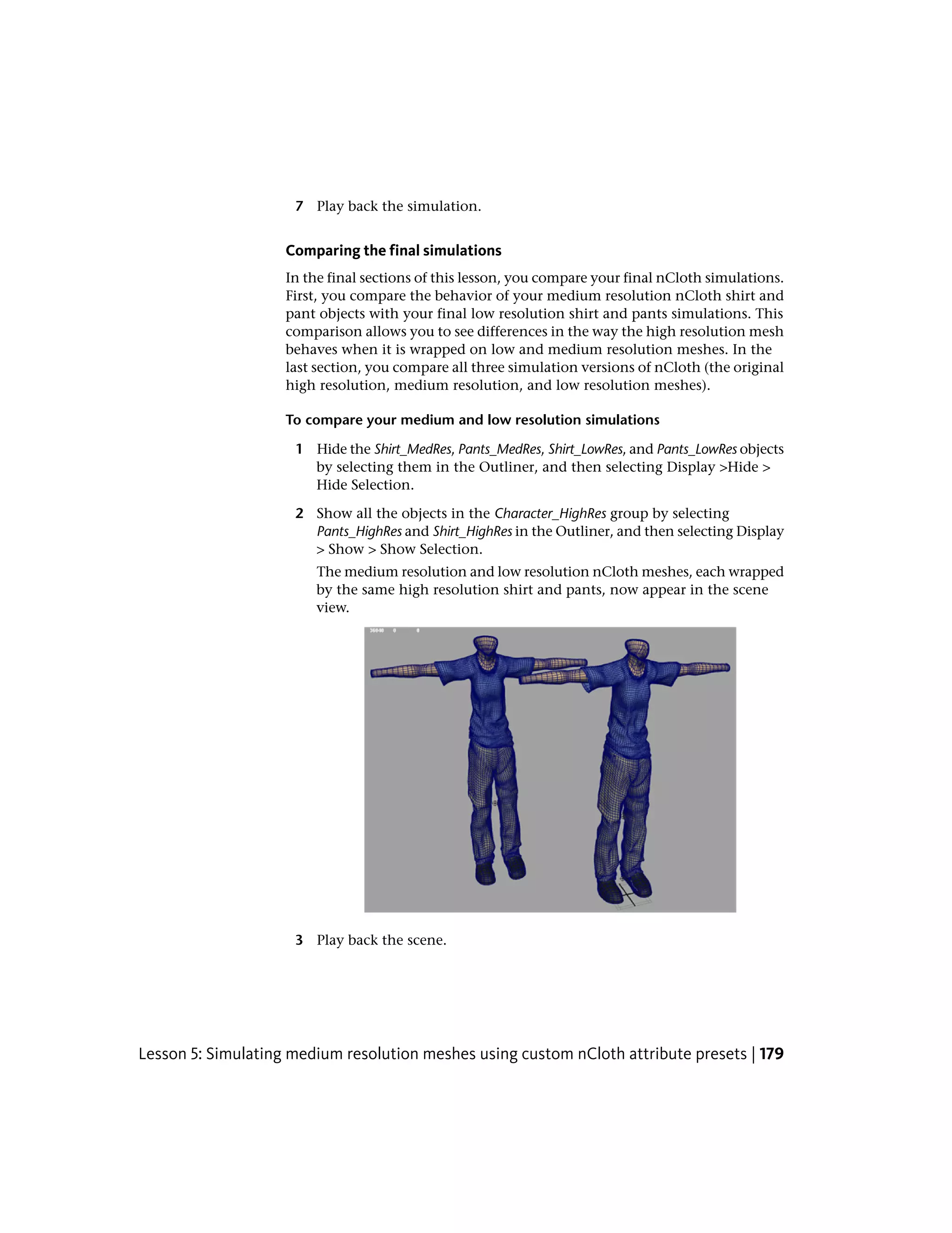 7 Play back the simulation.


                    Comparing the final simulations
                    In the final sections of this lesson, you compare your final nCloth simulations.
                    First, you compare the behavior of your medium resolution nCloth shirt and
                    pant objects with your final low resolution shirt and pants simulations. This
                    comparison allows you to see differences in the way the high resolution mesh
                    behaves when it is wrapped on low and medium resolution meshes. In the
                    last section, you compare all three simulation versions of nCloth (the original
                    high resolution, medium resolution, and low resolution meshes).

                    To compare your medium and low resolution simulations

                     1 Hide the Shirt_MedRes, Pants_MedRes, Shirt_LowRes, and Pants_LowRes objects
                       by selecting them in the Outliner, and then selecting Display >Hide >
                       Hide Selection.

                     2 Show all the objects in the Character_HighRes group by selecting
                       Pants_HighRes and Shirt_HighRes in the Outliner, and then selecting Display
                       > Show > Show Selection.
                        The medium resolution and low resolution nCloth meshes, each wrapped
                        by the same high resolution shirt and pants, now appear in the scene
                        view.




                     3 Play back the scene.




Lesson 5: Simulating medium resolution meshes using custom nCloth attribute presets | 179
 