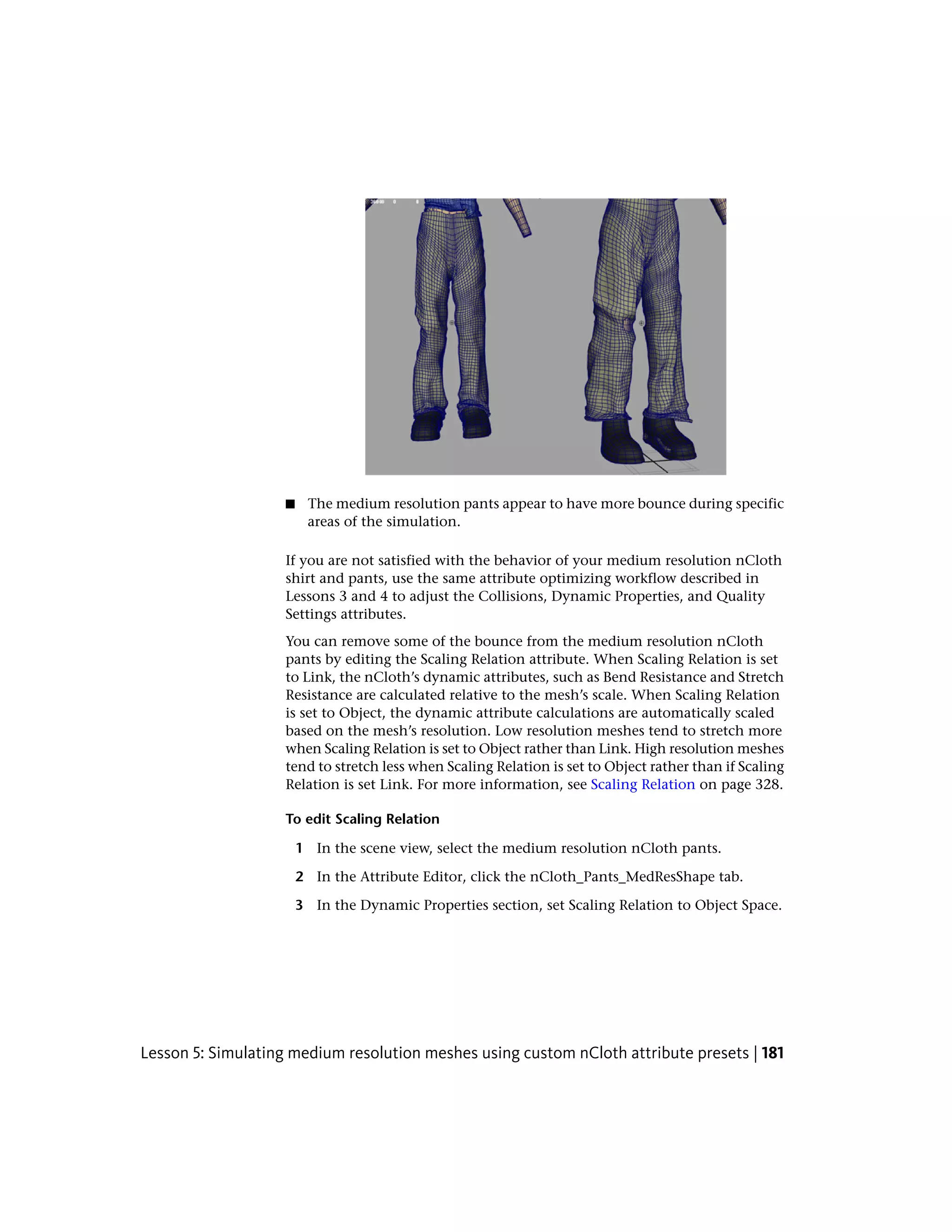■    The medium resolution pants appear to have more bounce during specific
                         areas of the simulation.

                    If you are not satisfied with the behavior of your medium resolution nCloth
                    shirt and pants, use the same attribute optimizing workflow described in
                    Lessons 3 and 4 to adjust the Collisions, Dynamic Properties, and Quality
                    Settings attributes.
                    You can remove some of the bounce from the medium resolution nCloth
                    pants by editing the Scaling Relation attribute. When Scaling Relation is set
                    to Link, the nCloth’s dynamic attributes, such as Bend Resistance and Stretch
                    Resistance are calculated relative to the mesh’s scale. When Scaling Relation
                    is set to Object, the dynamic attribute calculations are automatically scaled
                    based on the mesh’s resolution. Low resolution meshes tend to stretch more
                    when Scaling Relation is set to Object rather than Link. High resolution meshes
                    tend to stretch less when Scaling Relation is set to Object rather than if Scaling
                    Relation is set Link. For more information, see Scaling Relation on page 328.

                    To edit Scaling Relation

                        1 In the scene view, select the medium resolution nCloth pants.

                        2 In the Attribute Editor, click the nCloth_Pants_MedResShape tab.

                        3 In the Dynamic Properties section, set Scaling Relation to Object Space.




Lesson 5: Simulating medium resolution meshes using custom nCloth attribute presets | 181
 