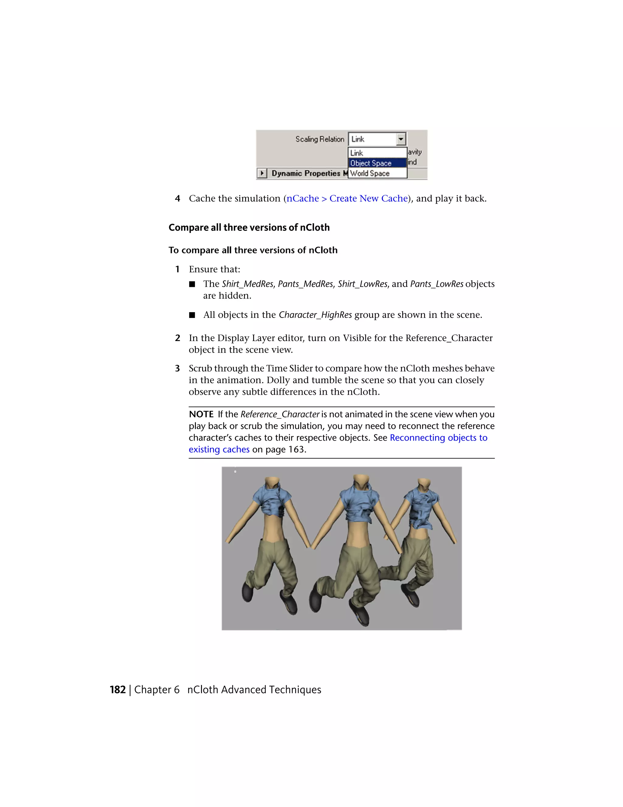 4 Cache the simulation (nCache > Create New Cache), and play it back.


           Compare all three versions of nCloth

           To compare all three versions of nCloth

            1 Ensure that:
               ■   The Shirt_MedRes, Pants_MedRes, Shirt_LowRes, and Pants_LowRes objects
                   are hidden.

               ■   All objects in the Character_HighRes group are shown in the scene.

            2 In the Display Layer editor, turn on Visible for the Reference_Character
              object in the scene view.

            3 Scrub through the Time Slider to compare how the nCloth meshes behave
              in the animation. Dolly and tumble the scene so that you can closely
              observe any subtle differences in the nCloth.

               NOTE If the Reference_Character is not animated in the scene view when you
               play back or scrub the simulation, you may need to reconnect the reference
               character’s caches to their respective objects. See Reconnecting objects to
               existing caches on page 163.




182 | Chapter 6 nCloth Advanced Techniques
 