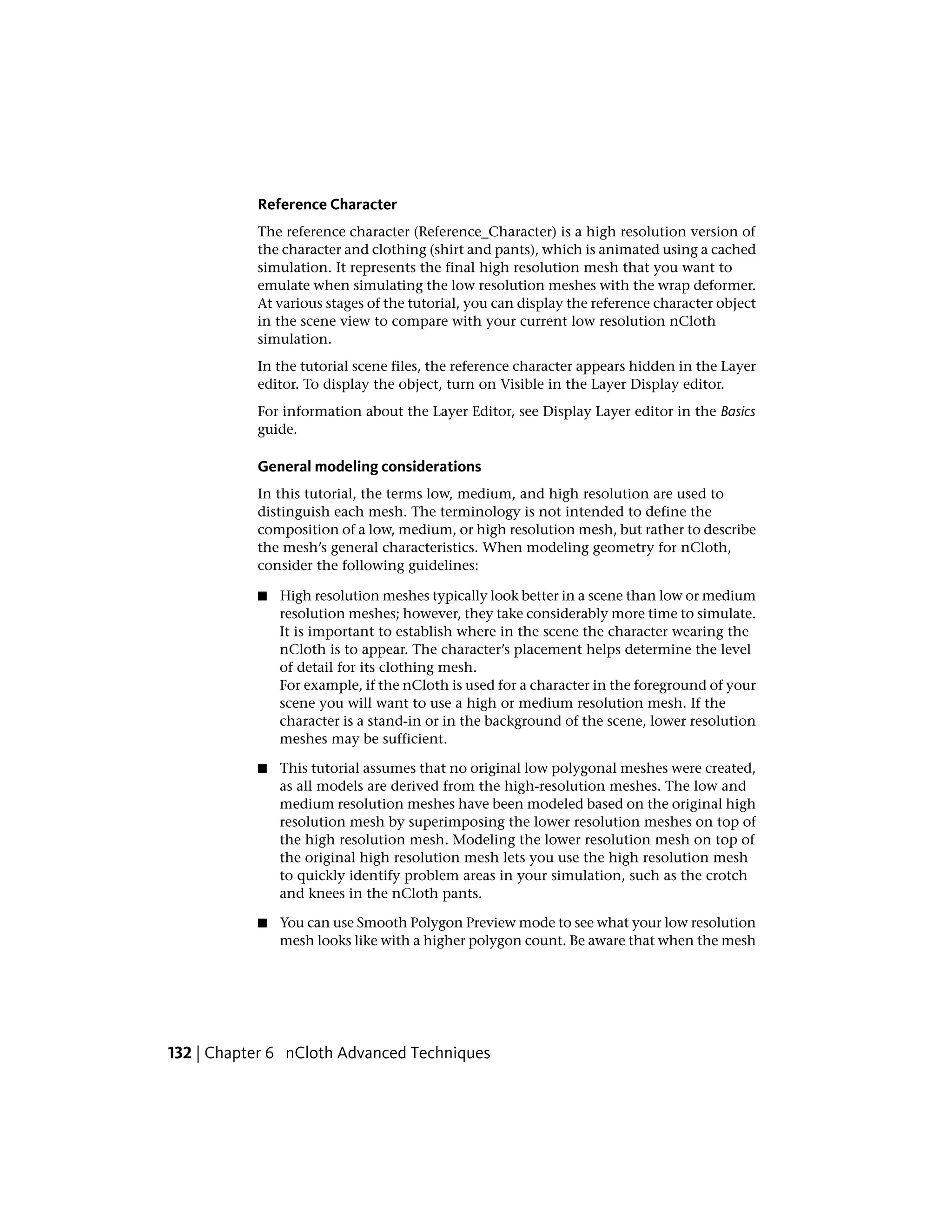 Reference Character
           The reference character (Reference_Character) is a high resolution version of
           the character and clothing (shirt and pants), which is animated using a cached
           simulation. It represents the final high resolution mesh that you want to
           emulate when simulating the low resolution meshes with the wrap deformer.
           At various stages of the tutorial, you can display the reference character object
           in the scene view to compare with your current low resolution nCloth
           simulation.
           In the tutorial scene files, the reference character appears hidden in the Layer
           editor. To display the object, turn on Visible in the Layer Display editor.
           For information about the Layer Editor, see Display Layer editor in the Basics
           guide.

           General modeling considerations
           In this tutorial, the terms low, medium, and high resolution are used to
           distinguish each mesh. The terminology is not intended to define the
           composition of a low, medium, or high resolution mesh, but rather to describe
           the mesh’s general characteristics. When modeling geometry for nCloth,
           consider the following guidelines:

           ■   High resolution meshes typically look better in a scene than low or medium
               resolution meshes; however, they take considerably more time to simulate.
               It is important to establish where in the scene the character wearing the
               nCloth is to appear. The character’s placement helps determine the level
               of detail for its clothing mesh.
               For example, if the nCloth is used for a character in the foreground of your
               scene you will want to use a high or medium resolution mesh. If the
               character is a stand-in or in the background of the scene, lower resolution
               meshes may be sufficient.

           ■   This tutorial assumes that no original low polygonal meshes were created,
               as all models are derived from the high-resolution meshes. The low and
               medium resolution meshes have been modeled based on the original high
               resolution mesh by superimposing the lower resolution meshes on top of
               the high resolution mesh. Modeling the lower resolution mesh on top of
               the original high resolution mesh lets you use the high resolution mesh
               to quickly identify problem areas in your simulation, such as the crotch
               and knees in the nCloth pants.

           ■   You can use Smooth Polygon Preview mode to see what your low resolution
               mesh looks like with a higher polygon count. Be aware that when the mesh




132 | Chapter 6 nCloth Advanced Techniques
 