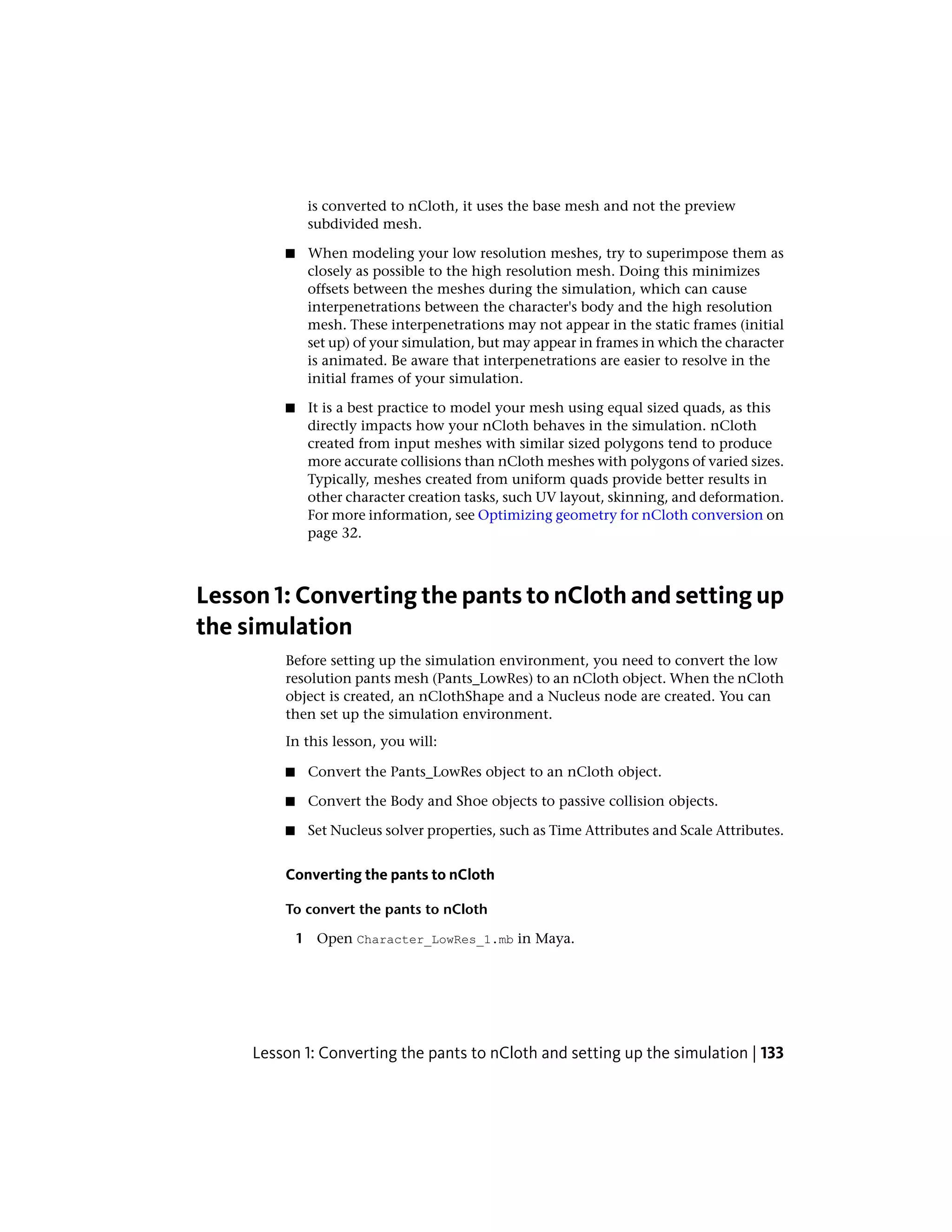 is converted to nCloth, it uses the base mesh and not the preview
              subdivided mesh.

         ■    When modeling your low resolution meshes, try to superimpose them as
              closely as possible to the high resolution mesh. Doing this minimizes
              offsets between the meshes during the simulation, which can cause
              interpenetrations between the character's body and the high resolution
              mesh. These interpenetrations may not appear in the static frames (initial
              set up) of your simulation, but may appear in frames in which the character
              is animated. Be aware that interpenetrations are easier to resolve in the
              initial frames of your simulation.

         ■    It is a best practice to model your mesh using equal sized quads, as this
              directly impacts how your nCloth behaves in the simulation. nCloth
              created from input meshes with similar sized polygons tend to produce
              more accurate collisions than nCloth meshes with polygons of varied sizes.
              Typically, meshes created from uniform quads provide better results in
              other character creation tasks, such UV layout, skinning, and deformation.
              For more information, see Optimizing geometry for nCloth conversion on
              page 32.



Lesson 1: Converting the pants to nCloth and setting up
the simulation
         Before setting up the simulation environment, you need to convert the low
         resolution pants mesh (Pants_LowRes) to an nCloth object. When the nCloth
         object is created, an nClothShape and a Nucleus node are created. You can
         then set up the simulation environment.
         In this lesson, you will:

         ■    Convert the Pants_LowRes object to an nCloth object.

         ■    Convert the Body and Shoe objects to passive collision objects.

         ■    Set Nucleus solver properties, such as Time Attributes and Scale Attributes.


         Converting the pants to nCloth

         To convert the pants to nCloth

             1 Open Character_LowRes_1.mb in Maya.




     Lesson 1: Converting the pants to nCloth and setting up the simulation | 133
 