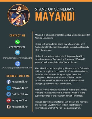 MAYANDI 
CONNECT WITH ME
STAND UP COMEDIAN
Mayandi is a Clean Corporate Standup Comedian Based in
Namma Bengaluru.
He is a tall, fair and man-some guy who works as an IT
Professional in the morning and tells jokes about his daily
life in the evening.
He has 9 years of experience in doing comedy which
includes 4 years of Engineering, 2 years of MBA and 3
years of performing in front of live audiences.
About his Born and brought-up, He was born in California,
USA and brought up in London. That's what he wishes to
tell others but he is not lucky enough to have that
background. He has such a low-profile life that he
introduces himself as "He was born in a hospital and
brought up at home. Such a normal life.”
He hails from a typical South Indian middle-class family
from the small town called "Karaikudi" which is in the
suburb bay area of the southern part of Tamilnadu.
He is an active Toastmaster for last 3 years and has won
the "Division Level Winner" Title in Toastmasters
International District 92 Tall Tale Contest 2017.
   CONTACT ME 
/mayandi.kr
9742069383
mayandimeister@gmail.com
www.standupcomedianmayandi.com
/mayandi-kr
/lolmankhan
/mayandi kr
/mayandi.kr
 