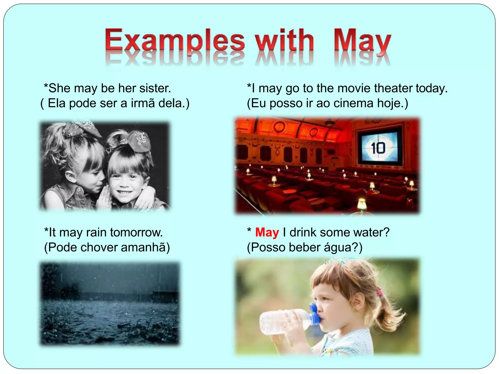 *She may be her sister.
( Ela pode ser a irmã dela.)
*I may go to the movie theater today.
(Eu posso ir ao cinema hoje.)
*It may rain tomorrow.
(Pode chover amanhã)
* May I drink some water?
(Posso beber água?)
 