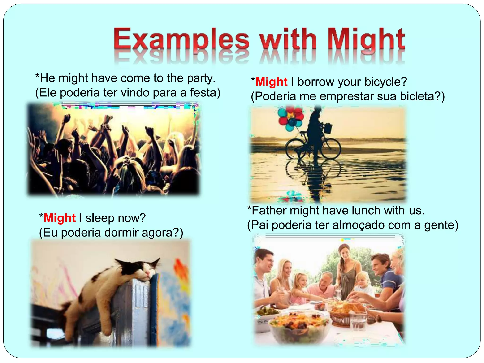 *He might have come to the party.
(Ele poderia ter vindo para a festa)
*Might I borrow your bicycle?
(Poderia me emprestar sua bicleta?)
*Father might have lunch with us.
(Pai poderia ter almoçado com a gente)
*Might I sleep now?
(Eu poderia dormir agora?)
 