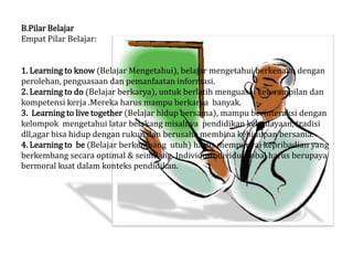 B.Pilar Belajar
Empat Pilar Belajar:


1. Learning to know (Belajar Mengetahui), belajar mengetahui berkenaan dengan
perolehan, penguasaan dan pemanfaatan informasi.
2. Learning to do (Belajar berkarya), untuk berlatih menguasai keterampilan dan
kompetensi kerja .Mereka harus mampu berkarya banyak.
3. Learning to live together (Belajar hidup bersama), mampu berinteraksi dengan
kelompok mengetahui latar belakang misalnya pendidikan kebudayaan, tradisi
dll,agar bisa hidup dengan rukun dan berusaha membina kehidupan bersama.
4. Learning to be (Belajar berkembang utuh) harus mempunyai kepribadian yang
berkembang secara optimal & seimbang. Individu-individu global harus berupaya
bermoral kuat dalam konteks pendidikan.
 